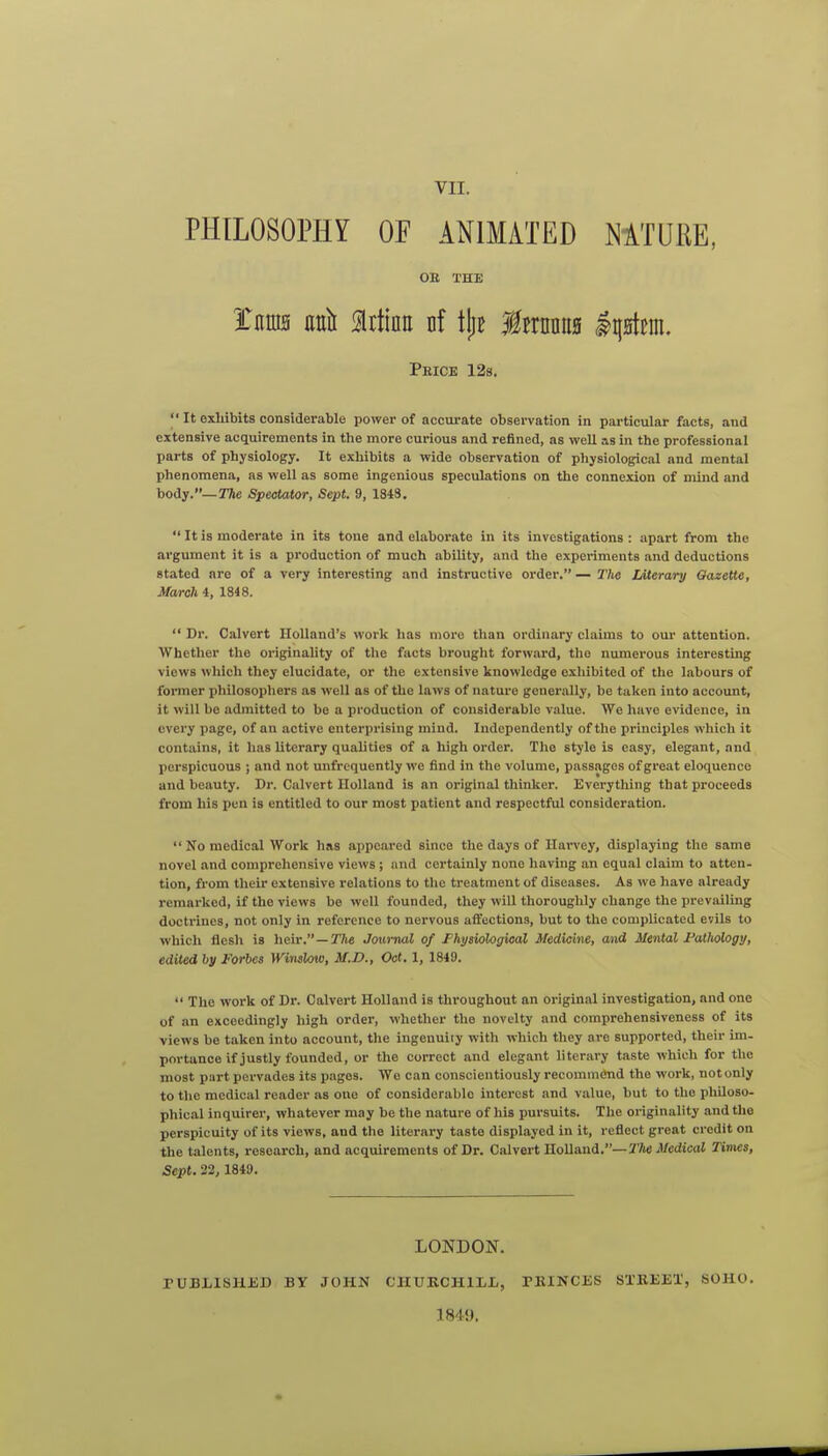 PHILOSOPHY OF ANIMATED MTURE, OB THE tm ml Mm nf \\}t Mnum IqHtcm. PaiCE 12s.  It exhibits considerable power of accurate observation in particular facts, and extensive acquirements in the more curious and refined, as well as in the professional parts of physiology. It exhibits a wide observation of physiological and mental phenomena, as well as some ingenious speculations on the connexion of mind and body.—TAe Spectator, Sept. 9, 1843.  It is moderate in its tone and elaborate in its investigations : apart from the argument it is a production of much ability, and the experiments and deductions stated are of a very interesting and instructive order. — 2'hc Literary Gazette, Maroh 4, 1848.  Dr. Calvert Holland's work has more than ordinary claims to our attention. Whether the originality of the facts brought forward, the numerous interesting views which they elucidate, or the extensive knowledge exhibited of the labours of former philosopliers as well as of the laws of nature generally, be taken into account, it will be admitted to be a production of considerable value. We have evidence, in every page, of an active enterprising mind. Independently of the principles which it contains, it has literary qualities of a high order. The style is easy, elegant, and perspicuous ; and not unfrcquently we find in the volume, passages of great eloquence and beauty. Dr. Calvert Holland is an original thinker. Everything that proceeds from his pen is entitled to our most patient and respectful consideration.  No medical Work has appeared since the days of Harvey, displaying the same novel and comprehensive views ; and certainly none having an equal claim to atten- tion, from their extensive relations to the treatment of diseases. As we have already remarked, if the views be well founded, they will thoroughly change the prevailing doctrines, not only in reference to nervous affections, but to the complicated evils to which flesh is heir.—Tfte Journal of Fhysiological Medicine, and Mental Fatliology, edited by Forbes Winslow, M.D., Oat. 1, 1849.  The work of Dr. Calvert Holland is throughout an original investigation, and one of an exceedingly high order, whether the novelty and comprehensiveness of its views be taken into account, the ingenuiiy with which they are supported, their im- portance if justly founded, or the correct and elegant literary taste which for the most part pervades its pages. We can conscientiously recommend the work, not only to the medical reader as one of considerable interest and value, but to the philoso- phical inquirer, whatever may be the nature of his pursuits. The originality and the perspicuity of its views, and the literary taste displayed in it, reflect great credit on the talents, research, and acquirements of Dr. Calvert Holland,—The Medical Times, Sept. 22, 1849. LONDON. PUBXISHJiD BY JOHN CHUBCHILX,, PEINCES SXREEX, SOHO. 1849.