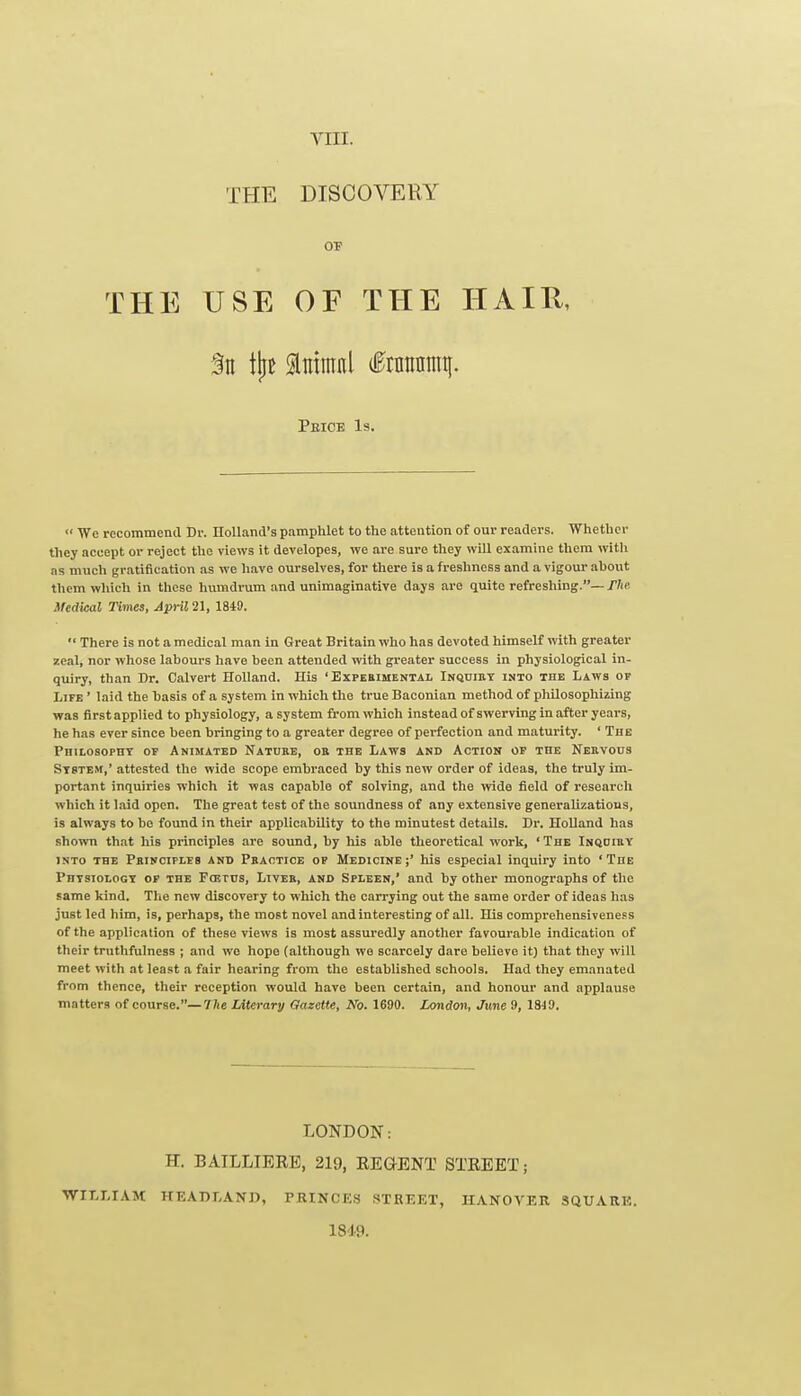 THE DISCOVERY OF THE USE OF THE HAIU, Peice Is.  We recommend Dr. Holland's pamphlet to the attention of our readers. 'Whether they accept or reject the views it developes, we are sure they will examine them with as much gratification as we have ourselves, for there is a freshness and a vigour ahout them which in these humdrum and unimaginative days are quite refreshing.— fhe Medical Times, Jpril2\, 1849.  There is not a medical man in Great Britain who has devoted himself with greater zeal, nor whose labours have been attended with greater success in physiological in- quiry, than Dr. Calvert Holland. His 'Expebimental Inquibt into the Laws of Life ' laid the basis of a system in which the true Baconian method of philosophizing was firstapplied to physiology, asystem fi'om which instead of swerving in after years, he has ever since been bringing to a greater degree of perfection and maturity. ' The Philosophy of Animated Nature, or the Laws and Action of the Nehvous System,' attested the wide scope embraced by this new order of ideas, the truly im- portant inquiries which it was capable of solving, and the ivide field of research which it Laid open. The great test of the soundness of any extensive generalizations, is always to be found in their applicability to the minutest details. Dr. Holland has shown that his principles are soimd, by his able theoretical work, 'The Inqoiry into the Principles and Phaotice op Medicine;' his especial inquiry into 'The Physiology op the Fcetus, Liver, and Spleen,' and by other monographs of the same kind. The new discovery to which the carrying out the same order of ideas has just led him, is, perhaps, the most novel and interesting of all. His comprehensiveness of the application of these views is most assuredly another favourable indication of their trutlifulness ; and we hope (although we scarcely dare believe it) that they will meet with at least a fair hearing from tlie established schools. Had they emanated from thence, tlieir reception would have been certain, and honour and applause matters of course.—Uie Literary Gazette, No. 1690. London, June 9, ISiO. LONDON: H. BAILLIERE, 219, REGENT STREET; WILLIAM HEADLAND, PRINCES STREET, HANOVER SQUARE. 1819.