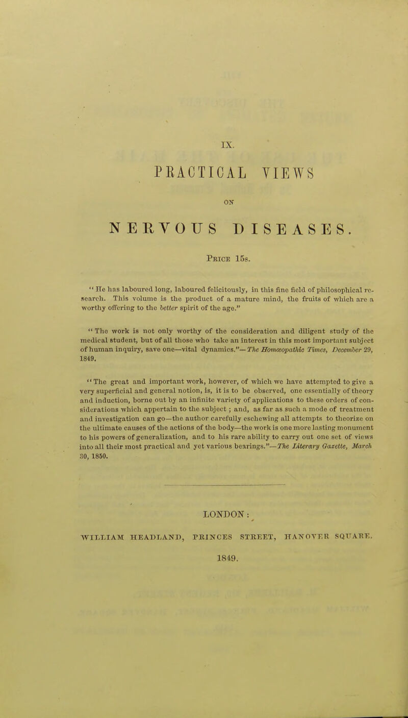 PRACTICAL VIEWS ON NERYOUS DISEASES. Peice 15s.  ITc has laboured long, laboured felicitously, in this fine field of philosophical re- search. This volume is the product of a mature mind, the fruits of which are a. worthy offering to the better spirit of the age.  The work is not only worthy of the consideration and diligent study of the medical student, but of all tlioso who take an interest in this most important subject of human inrjuii-y, save one—vital dynamics.—The HomceopaOiio Times, December 29, 1849.  The great and important work, however, of which we have attempted to give a very superficial and general notion, is, it is to be observed, one essentially of theory and induction, borne out by an infinite variety of applications to these orders of con- siderations which appertain to the subject ; and, as far as such a mode of treatment and investigation can go—the author carefully eschewing all attempts to theorize on the ultimate causes of the actions of the body—the work is one more lasting monument to his powers of generalization, and to his rare ability to carry out one set of views into .all their most practical and yet various bearings.—r/se Literary Gazelle, March 30, 1860. LONDON: WILLIAM HEADLANP, PRINCES STREET, HANOYKR SQUARE. 1849.