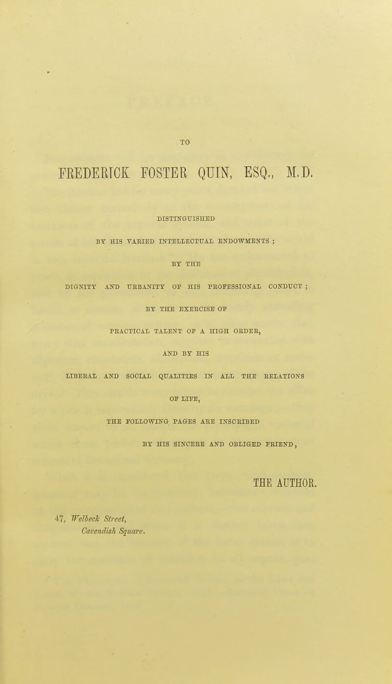 TO FREDERICK FOSTER QUIN, ESQ., M.D. DISTINGUISHED BY HIS TAEIED INTELIiECTTJAI ENDOWMENTS ; BY THE DIGNITY AND HBBANITY OF HIS PEOFESSIONAI CONDUCT ; BY THE EXEECISE OP PEACTICAL TALENT OP A HIGH OBDEE, AND BY HIS LIBERAIi AND SOCIAIi QUALITIES IN ALL THE EELATIONS OP LIPE, THE FOLLOWING PAGES AEE INSCEIBED BY HIS SINCERE AND OBLIGED PEIEND, THE AUTHOR. 47, WelhecJc Street, Cavendish Square.