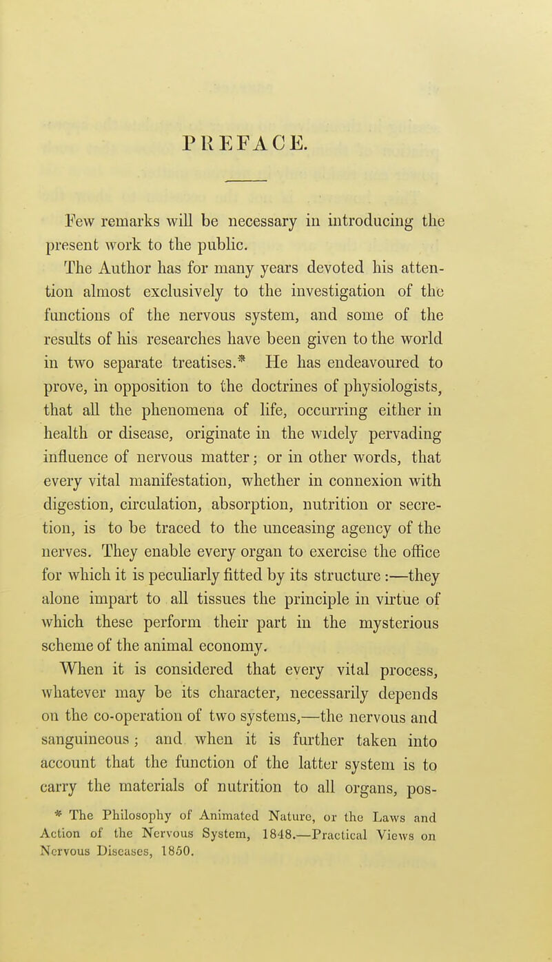 PREFACE. Few remarks will be necessary in iiitroducing the present work to the public. The Author has for many years devoted his atten- tion almost exclusively to the investigation of the functions of the nervous system, and some of the results of his researches have been given to the world in two separate treatises.* He has endeavoured to prove, in opposition to the doctrines of physiologists, that all the phenomena of life, occurring either in health or disease, originate in the widely pervading influence of nervous matter; or in other words, that every vital manifestation, whether in connexion with digestion, circulation, absorption, nutrition or secre- tion, is to be traced to the unceasing agency of the nerves. They enable every organ to exercise the office for which it is peculiarly fitted by its structure :—they alone impart to all tissues the principle in virtue of which these perform their part in the mysterious scheme of the animal economy. When it is considered that every vital process, whatever may be its character, necessarily depends on the co-operation of two systems,—the nervous and sanguineous; and when it is further taken into account that the function of the latter system is to carry the materials of nutrition to all organs, pos- * The Philosophy of Animated Nature, or the Laws and Action of the Nervous System, 1848.—Practical Views on Nervous Diseases, 1850.