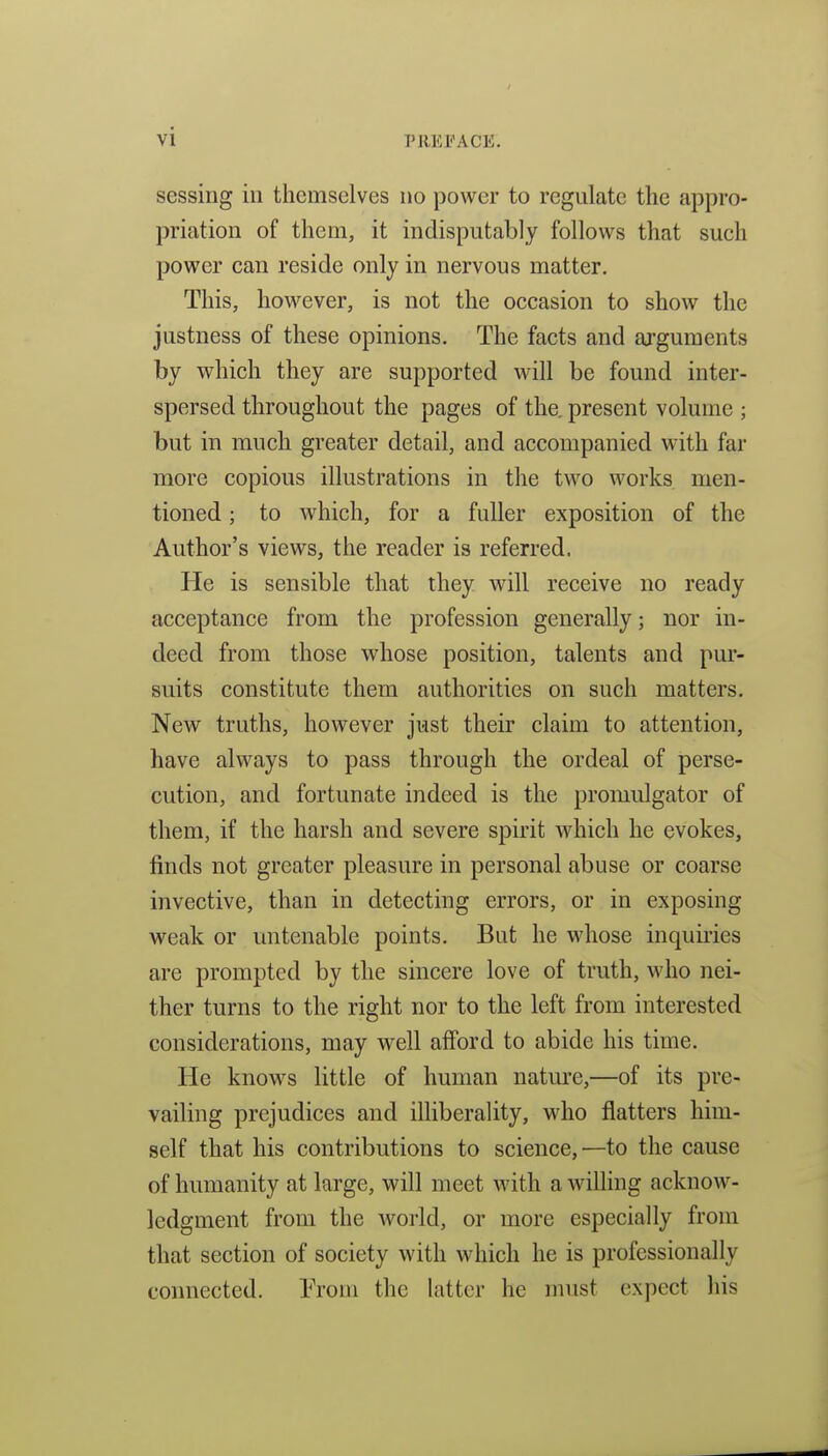 sessing in themselves no power to regulate the appro- priation of them, it indisputably follows that such power can reside only in nervous matter. This, however, is not the occasion to show the justness of these opinions. The facts and arguments by which they are supported will be found inter- spersed throughout the pages of the. present volume ; but in much greater detail, and accompanied with far more copious illustrations in the two works men- tioned ; to which, for a fuller exposition of the Author's views, the reader is referred. He is sensible that they will receive no ready acceptance from the profession generally; nor in- deed from those whose position, talents and pur- suits constitute them authorities on such matters. New truths, however just their claim to attention, have always to pass through the ordeal of perse- cution, and fortunate indeed is the promulgator of them, if the harsh and severe spirit which he evokes, finds not greater pleasure in personal abuse or coarse invective, than in detecting errors, or in exposing weak or untenable points. But he whose inquuies are prompted by the sincere love of truth, who nei- ther turns to the right nor to the left from interested considerations, may well afford to abide his time. He knows little of human nature,—of its pre- vailing prejudices and illiberality, who flatters him- self that his contributions to science,—to the cause of humanity at large, will meet with a willing acknow- ledgment from the world, or more especially from that section of society with which he is professionally connected. Trom the latter he must expect his