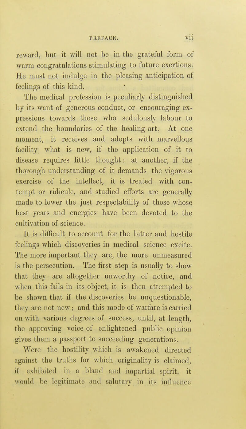 reward, but it will not be in the grateful form of warm congratulations stimulating to future exertions. He must not indulge in the pleasing anticipation of feelings of this kind. The medical profession is peculiarly distinguished by its want of generous conduct, or encouraging ex- pressions towards those who sedulously labour to extend the boundaries of the healing art. At one moment, it receives and adopts with marvellous facility what is new, if the application of it to disease requires little thought: at another, if the thorough understanding of it demands the vigorous exercise of the intellect, it is treated with con- tempt or ridicule, and studied efforts are generally made to lower the just respectability of those whose best years and energies have been devoted to the cultivation of science. It is difficult to account for the bitter and hostile feelings which discoveries in medical science excite. The more important they are, the more unmeasured is the persecution. The first step is usually to show that they are altogether unworthy of notice, and when this fails in its object, it is then attempted to be shown that if the discoveries be unquestionable, they are not new; and this mode of warfare is carried on with various degrees of success, until, at length, the approving voice of enlightened pubHc opinion gives them a passport to succeeding generations. Were the hostility which is awakened directed against the truths for which originality is claimed, if exhibited in a bland and impartial spirit, it would be legitimate and salutary in its influence