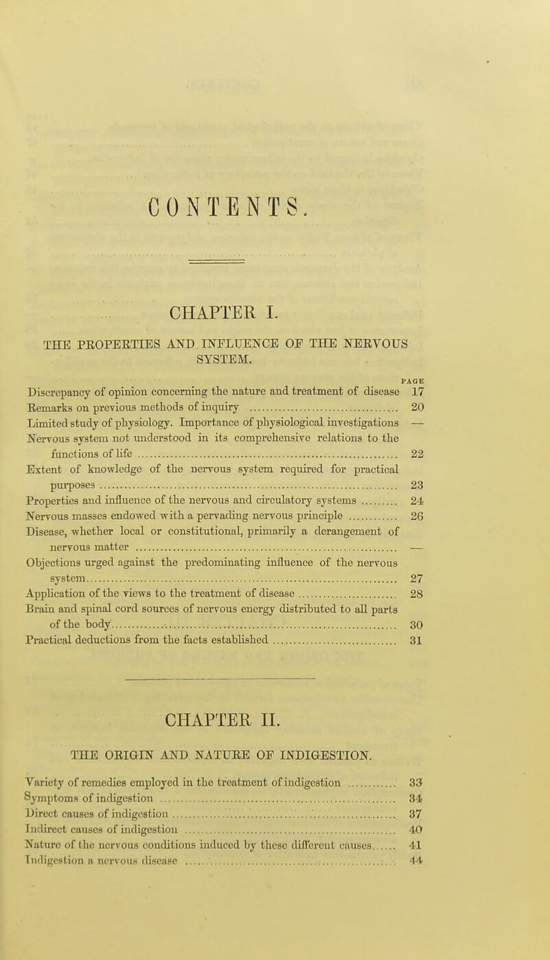 CONTENTS. CHAPTER 1. THE PEOPEETIES AND INELTJENCE OF THE NERVOUS SYSTEM. PAGE Discrepancy of opinion concerning the nature and treatment of disease 17 Remarks on previous methods of inquiry 20 Limited study of physiology. Importance of physiological investigations — Nervous system not miderstood in its comprehensive relations to the functions of life 22 Extent of knowledge of the nervous system required for practical purposes 23 Properties and influence of the nervous and circulatory systems 24 Nervous masses endowed with a pervading nervous principle 26 Disease, whether local or constitutional, primarily a derangement of nervous matter — Objections urged against the predominating influence of the nervous system 27 Application of the views to the treatment of disease 28 Brain and spinal cord sources of nervous energy distributed to aU parts of the body 30 Practical deductions from the facts established 31 CHAPTER 11. THE ORIGIN AND NATURE OF INDIGESTION. Variety of remedies employed in the treatment of indigestion 33 Symptoms of indigestion •. 34 Direct causes of indigestion 37 Indirect causes of indigestion 40 Nature of the nervous conditions induced by these diflcrcul causes 41 Indigestion a ncr\'ous disease 44