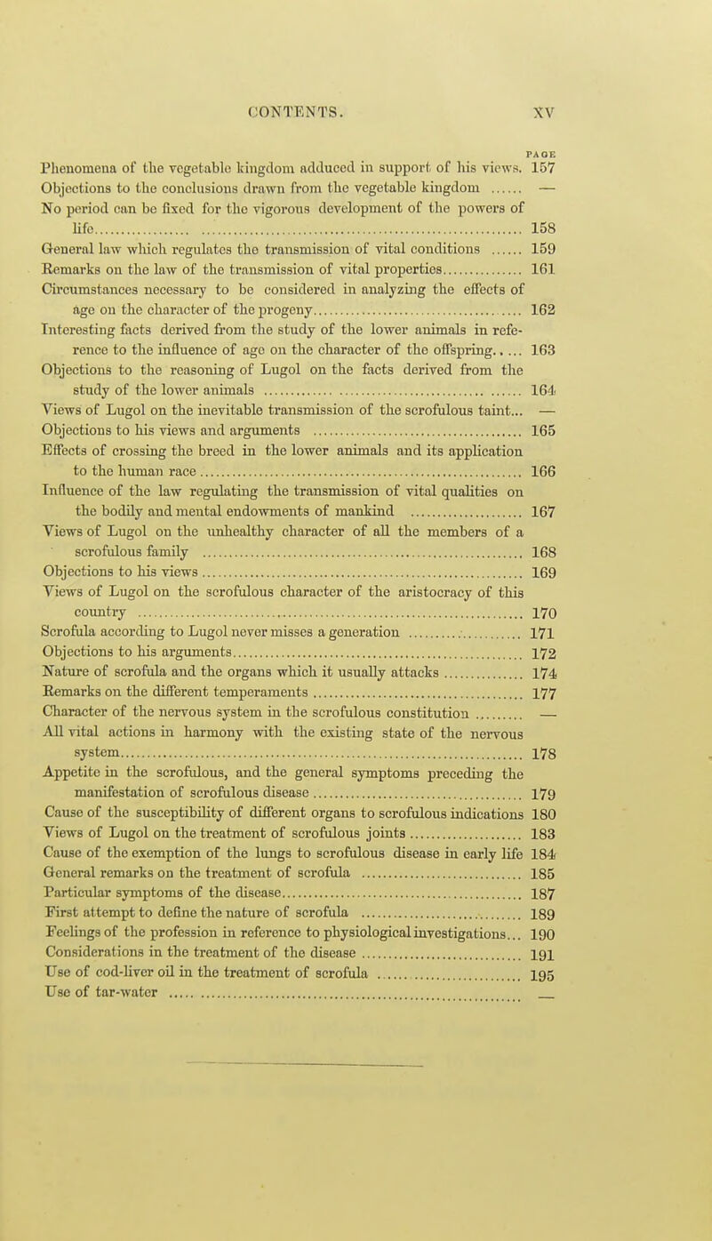 FAQG Phenomena of the vegetable kingdom adduced in support of liis views. 157 Objections to the conchisions drawn from the vegetable kingdom — No period can be fixed for the vigorous development of the powers of life : 158 General law which regulates the transmission of vital conditions 159 Remarks on the law of the transmission of vital properties 161 Circumstances necessary to be considered in analyzing the effects of age on the character of the progeny 162 Interesting facts derived from the study of the lower animals in refe- rence to the influence of ago on the character of the offspring 163 Objections to the reasoning of Lugol on the facts derived from the study of the lower animals 164 Views of Lugol on the inevitable transmission of the scrofulous taint... — Objections to his views and arguments 165 Effects of crossing the breed in the lower animals and its application to the human race 166 Influence of the law regulating the transmission of vital qualities on the bodily and mental endowments of mankind 167 Views of Lugol on the imhealthy character of aU the members of a scrofulous family 168 Objections to his views 169 Views of Lugol on the scrofulous character of the aristocracy of this coxmtry 170 Scrofiila according to Lugol never misses a generation 171 Objections to his arguments 172 Natxire of scrofula and the organs which it usually attacks 174 Eemarks on the difierent temperaments 177 Character of the nervous system in the scrofulous constitution — All vital actions in harmony with the existing state of the nervous system 178 Appetite in the scrofidous, and the general symptoms preceding the manifestation of scrofulous disease 179 Cause of the susceptibility of different organs to scrofulous indications 180 Views of Lugol on the treatment of scrofulous joints 183 Cause of the exemption of the lungs to scrofulous disease in early life 184 General remarks on the treatment of scrofida 185 Particular symptoms of the disease 187 First attempt to define the nature of scrofula 189 Feelings of the profession in reference to physiological investigations... 190 Considerations in the treatment of the disease 191 Use of cod-liver oil in the treatment of scrofula I95 Use of tar-water