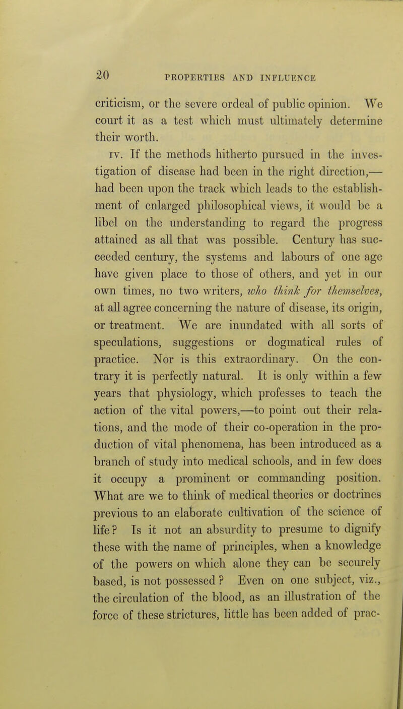 criticism, or the severe ordeal of public opinion. We court it as a test which must ultimately determine their worth. IV. If the methods hitherto pursued in the inves- tigation of disease had been in the right direction,— had been upon the track which leads to the establish- ment of enlarged philosophical views, it would be a libel on the understanding to regard the progress attained as all that was possible. Century has suc- ceeded century, the systems and labom's of one age have given place to those of others, and yet in our own times, no two writers, wlio think for themselves, at all agree concerning the nature of disease, its origin, or treatment. We are inundated with all sorts of speculations, suggestions or dogmatical rules of practice. Nor is this extraordinary. On the con- trary it is perfectly natural. It is only within a few years that physiology, which professes to teach the action of the vital powers,—to point out their rela- tions, and the mode of their co-operation in the pro- duction of vital phenomena, has been introduced as a branch of study into medical schools, and in few does it occupy a prominent or commanding position. What are we to think of medical theories or doctrines previous to an elaborate cultivation of the science of life ? Is it not an absurdity to presume to dignify these with the name of principles, when a knowledge of the powers on which alone they can be securely based, is not possessed ? Even on one subject, viz., the circulation of the blood, as an illustration of the force of these strictures, little has been added of prac-