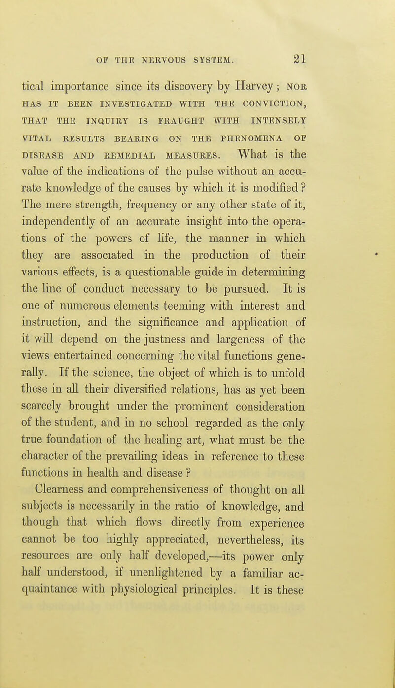 tical importance since its discovery by Harvey; nor HAS IT BEEN INVESTIGATED WITH THE CONVICTION, THAT THE INQUIRY IS FRAUGHT WITH INTENSELY VITAL RESULTS BEARING ON THE PHENOMENA OF DISEASE AND REMEDIAL MEASURES. What is the value of the indications of the pulse without an accu- rate knowledge of the causes by which it is modified ? The mere strength, frequency or any other state of it, independently of an accurate insight into the opera- tions of the powers of life, the manner in which they are associated in the production of their various effects, is a questionable guide in determining the line of conduct necessary to be pursued. It is one of numerous elements teeming with interest and instruction, and the significance and application of it will depend on the justness and largeness of the views entertained concerning the vital functions gene- rally. If the science, the object of which is to unfold these in aU their diversified relations, has as yet been scarcely brought under the prominent consideration of the student, and in no school regarded as the only true foundation of the healing art, what must be the character of the prevailing ideas in reference to these functions in health and disease ? Cleamess and comprehensiveness of thought on all subjects is necessarily in the ratio of knowledge, and though that which flows directly from experience cannot be too highly appreciated, nevertheless, its resources are only half developed,—its power only half understood, if unenlightened by a famihar ac- quaintance with physiological principles. It is these