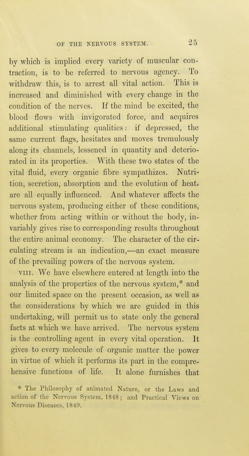 by wliich is implied every variety of muscular con- traction, is to be referred to nervous agency. To withdraw this, is to arrest all vital action. This is increased and diminished with every change in the condition of the nerves. If the mind be excited, the blood flows with invigorated force, and acquires additional stimulating qualities: if depressed, the same current flags, hesitates and moves tremulously along its channels, lessened in quantity and deterio- rated in its properties. With these two states of the vital fluid, every organic fibre sympathizes. Nutri- tion, secretion, absorption and the evolution of heat, are all equally influenced. And whatever afiects the nervous system, producing either of these conditions, whether from acting within or without the body, in- variably gives rise to corresponding results throughout the entire animal economy. The character of the cir- culating stream is an indication,—an exact measure of the prevailing powers of the nervous system. VIII. We have elsewhere entered at length into the analysis of the properties of the nervous system,* and our limited space on the present occasion, as well as the considerations by which we are guided in this undertaking, will permit us to state only the general facts at which we have arrived. The nervous system is the controlling agent in every vital operation. It gives to every molecule of organic matter the power in virtue of which it performs its part in the compre- hensive functions of life. It alone furnishes that * The Philosophy of animated Nature, or the Laws and action of the Nervous System, 1848; and Practical Views on Nervous Diseases, 1849.