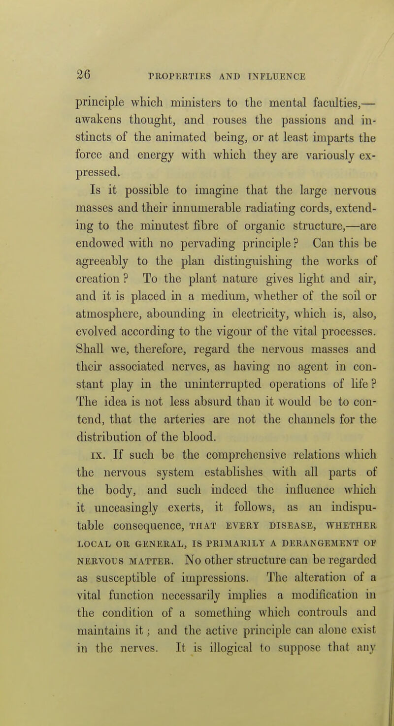 principle which ministers to the mental faculties,— awakens thought, and rouses the passions and in- stincts of the animated being, or at least imparts the force and energy with which they are variously ex- pressed. Is it possible to imagine that the large nervous masses and their innumerable radiating cords, extend- ing to the minutest fibre of organic structure,—are endowed with no pervading principle ? Can this be agreeably to the plan distinguishing the works of creation ? To the plant nature gives light and air, and it is placed in a medium, whether of the soil or atmosphere, abounding in electricity, which is, also, evolved according to the vigour of the vital processes. Shall we, therefore, regard the nervous masses and their associated nerves, as having no agent in con- stant play in the uninterrupted operations of life ? The idea is not less absurd than it would be to con- tend, that the arteries are not the channels for the distribution of the blood. IX. If such be the comprehensive relations which the nervous system establishes with all parts of the body, and such indeed the influence which it unceasingly exerts, it follows, as an indispu- table consequence, that every disease, whether LOCAL OR GENERAL, IS PRIMARILY A DERANGEMENT OF NERVou s MATTER. No other structure can be regarded as susceptible of impressions. The alteration of a vital function necessarily implies a modification in the condition of a something which controuls and maintains it; and the active principle can alone exist in the nerves. It is illogical to suppose that any