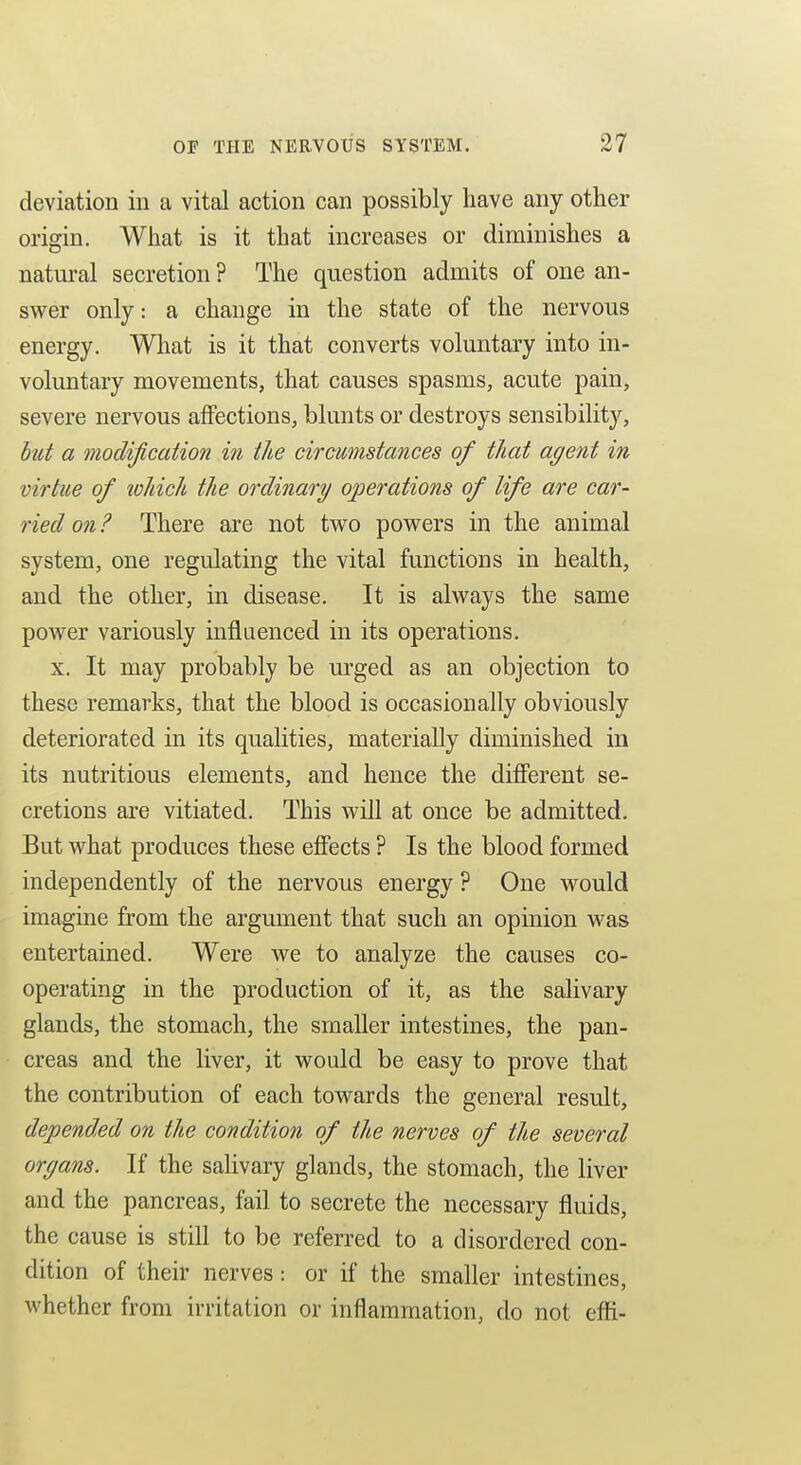 deviation in a vital action can possibly have any other origin. What is it that increases or diminishes a natural secretion ? The question admits of one an- swer only: a change in the state of the nervous energy. What is it that converts voluntary into in- voluntary movements, that causes spasms, acute pain, severe nervous affections, blunts or destroys sensibility, hut a modification in the circumstances of that agent in virtue of loliich the ordinary operations of life are car- ried on ? There are not two powers in the animal system, one regulating the vital functions in health, and the other, in disease. It is always the same power variously influenced in its operations, X. It may probably be m'ged as an objection to these remarks, that the blood is occasionally obviously deteriorated in its qualities, materially diminished in its nutritious elements, and hence the difierent se- cretions are vitiated. This will at once be admitted. But what produces these effects ? Is the blood formed independently of the nervous energy ? One would imagine from the argument that such an opinion was entertained. Were we to analyze the causes co- operating in the production of it, as the salivary glands, the stomach, the smaller intestines, the pan- creas and the liver, it would be easy to prove that the contribution of each towards the general result, depended on the condition of the nerves of the several organs. If the salivary glands, the stomach, the liver and the pancreas, fail to secrete the necessary fluids, the cause is still to be referred to a disordered con- dition of their nerves: or if the smaller intestines, whether from irritation or inflammation, do not effi-