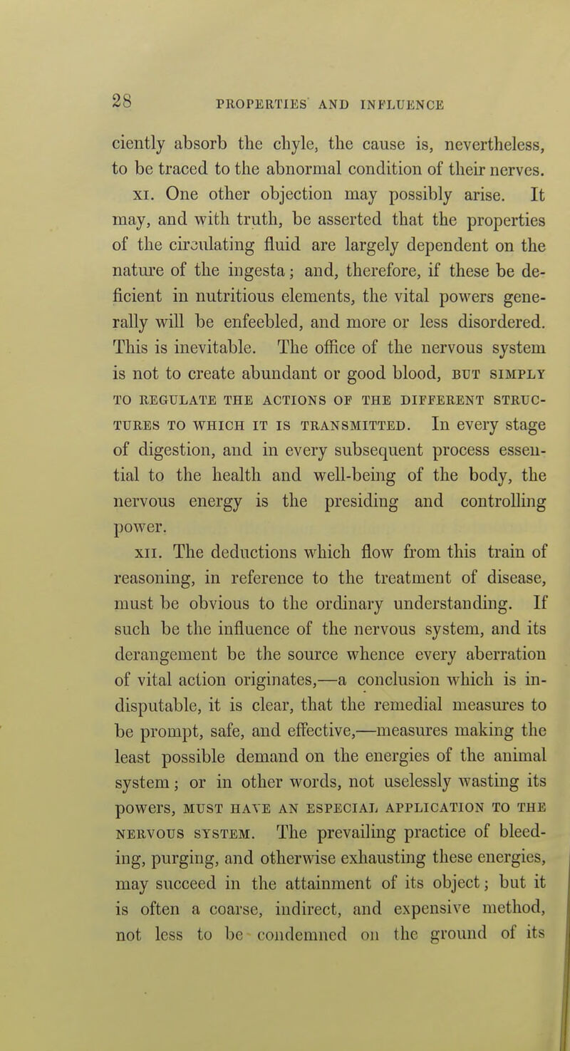 ciently absorb the chyle, the cause is, nevertheless, to be traced to the abnormal condition of their nerves. XI. One other objection may possibly arise. It may, and v^^ith truth, be asserted that the properties of the circulating fluid are largely dependent on the nature of the ingesta; and, therefore, if these be de- ficient in nutritious elements, the vital powers gene- rally will be enfeebled, and more or less disordered. This is inevitable. The office of the nervous system is not to create abundant or good blood, but simply TO REGULATE THE ACTIONS OF THE DIFFERENT STRUC- TURES TO WHICH IT IS TRANSMITTED. In evcry stage of digestion, and in every subsequent process esseii- tial to the health and well-being of the body, the nervous energy is the presiding and controlling power. XII. The deductions which flow from this train of reasoning, in reference to the treatment of disease, must be obvious to the ordinary understanding. If such be the influence of the nervous system, and its derangement be the source whence every aberration of vital action originates,—a conclusion which is in- disputable, it is clear, that the remedial measures to be prompt, safe, and effective,—measures making the least possible demand on the energies of the animal system; or in other words, not uselessly wasting its powers, MUST have an especial application TO THE NERVOUS SYSTEM. The prevailing practice of bleed- ing, purging, and otherwise exhausting these energies, may succeed in the attainment of its object; but it is often a coarse, indirect, and expensive method, not less to be condemned on the ground of its