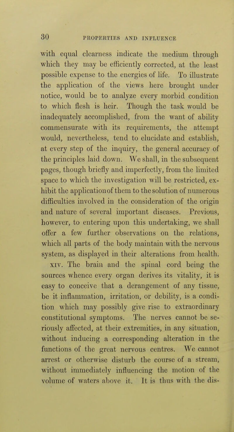 with equal clearness indicate the medium through which they may be efficiently corrected, at the least possible expense to the energies of life. To illustrate the application of the views here brought under notice, would be to analyze every morbid condition to which flesh is heir. Though the task would be inadequately accomplished, from the want of ability commensurate with its requirements, the attempt would, nevertheless, tend to elucidate and establish, at every step of the inquiry, the general accuracy of the principles laid down. We shall, in the subsequent pages, though briefly and imperfectly, from the limited space to which the investigation will be restricted, ex- hibit the application of them to the solution of numerous difficulties involved in the consideration of the origin and nature of several important diseases. Previous, however, to entering upon this undertaking, we shall offer a few further observations on the relations, which all parts of the body maintain with the nervous system, as displayed in theu- alterations from health. XIV. The brain and the spinal cord being the sources whence every organ derives its vitality, it is easy to conceive that a derangement of any tissue, be it inflammation, irritation, or debility, is a condi- tion which may possibly give rise to extraordinary constitutional symptoms. The nerves cannot be se- riously affected, at their extremities, in any situation, without inducing a corresponding alteration in the functions of the great nervous centres. We cannot arrest or otherwise disturb the course of a stream, without immediately influencing the motion of the volume of waters above it. It is thus with the dis-