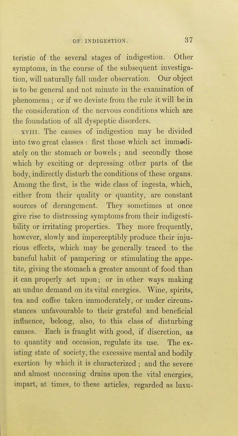 teristic of the several stages of indigestion. Other symptoms, in the course of the subsequent investiga- tion, will naturally fall under observation. Our object is to be general and not minute in the examination of phenomena; or if we deviate from the rule it will be in the consideration of the nervous conditions which are the foundation of all dyspeptic disorders. XVIII. The causes of indigestion may be divided into two great classes : first those which act immedi- ately on the stomach or bowels ; and secondly those which by exciting or depressing other parts of the body, indirectly disturb the conditions of these organs. Among the first, is the wide class of ingesta, which, either from their quality or quantity, are constant sources of derangement. They sometimes at once give rise to distressing symptoms from their indigesti- bility or irritating properties. They more frequently, however, slowly and imperceptibly produce their inju- rious effects, which may be generally traced to the baneful habit of pampering or stimulating the appe- tite, giving the stomach a greater amount of food than it can properly act upon; or in other ways making an undue demand on its vital energies. Wine, spirits, tea and cofiee taken immoderately, or under circum- stances unfavourable to their grateful and beneficial influence, belong, also, to this class of disturbing causes. Each is fraught with good, if discretion, as to quantity and occasion, regulate its use. The ex- isting state of society, the excessive mental and bodily exertion by which it is characterized ; and the severe and almost unceasing drains upon the vital energies, impart, at times, to these articles, regarded as luxu-