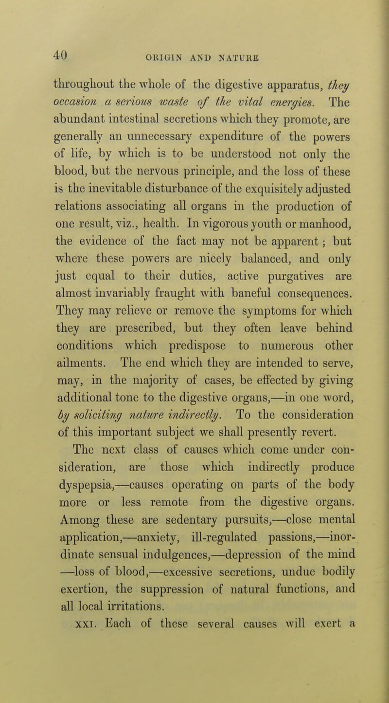 throughout tlie whole of the digestive apparatus, they occasion a serious waste of the vital energies. The abundant intestinal secretions which they promote, are generally an unnecessary expenditure of the powers of life, by which is to be understood not only the blood, but the nervous principle, and the loss of these is the inevitable disturbance of the exquisitely adjusted relations associating all organs in the production of one result, viz., health. In vigorous youth or manhood, the evidence of the fact may not be apparent; but where these powers are nicely balanced, and only just equal to their duties, active purgatives are almost invariably fraught with baneful consequences. They may relieve or remove the symptoms for which they are prescribed, but they often leave behind conditions which predispose to numerous other ailments. The end which they are intended to serve, may, in the majority of cases, be efiected by giving additional tone to the digestive organs,—in one word, by soliciting nature indirectly. To the consideration of this important subject we shall presently revert. The next class of causes which come under con- sideration, are those which indirectly produce dyspepsia,—causes operating on parts of the body more or less remote from the digestive organs. Among these are sedentary pursuits,—close mental application,—anxiety, ill-regulated passions,—inor- dinate sensual indulgences,—depression of the mind —loss of blood,—excessive secretions, undue bodily exertion, the suppression of natural functions, and all local irritations. XXI. Each of these several causes will exert a