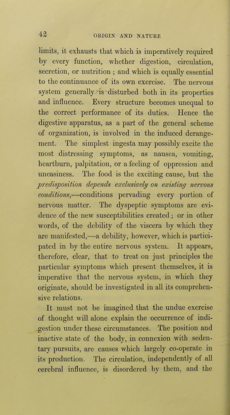 limits, it exhausts that which is imperatively required by every function, whether digestion, circulation, secretion, or nutrition ; and which is equally essential to the continuance of its own exercise. The nervous system generally is disturbed both in its properties and influence. Every structui'e becomes unequal to the correct performance of its duties. Hence the digestive apparatus, as a part of the general scheme of organization, is involved in the induced derange- ment. The simplest ingesta may possibly excite the most distressing symptoms, as nausea, vomiting, heartburn, palpitation, or a feeling of oppression and uneasiness. The food is the exciting cause, but the predisposition depends exclusively on existing nervous conditions,—conditions pervading every portion of nervous matter. The dyspeptic symptoms are evi- dence of the new susceptibilities created; or in other words, of the debility of the viscera by which they are manifested,—a debility, however, which is partici- pated in by the entire nervous system. It appears, therefore, clear, that to treat on just principles the particular symptoms which present themselves, it is imperative that the nervous system, in which they originate, should be investigated in all its comprehen- sive relations. It must not be imagined that the undue exercise of thought wiU alone explain the occurrence of indi- gestion under these circumstances. The position and inactive state of the body, in connexion with seden- tary pursuits, are causes which largely co-operate in its production. The circulation, independently of all cerebral influence, is disordered by them, and the