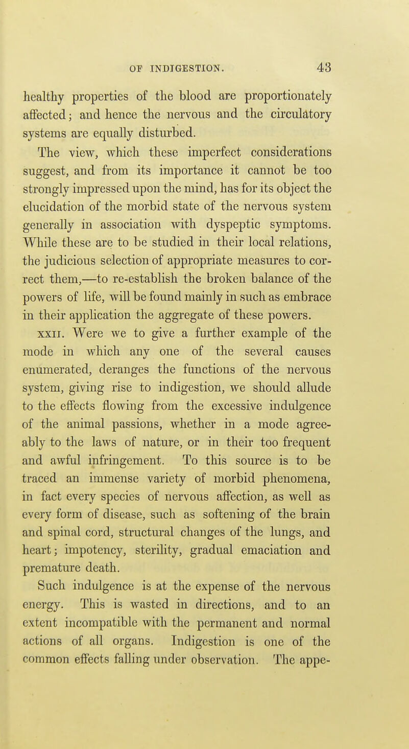 healthy properties of the blood are proportionately aflPected; and hence the nervous and the circulatory systems are equally disturbed. The view, which these imperfect considerations suggest, and from its importance it cannot be too strongly impressed upon the mind, has for its object the elucidation of the morbid state of the nervous system generally in association with dyspeptic symptoms. While these are to be studied in their local relations, the judicious selection of appropriate measures to cor- rect them,—to re-establish the broken balance of the powers of life, will be found mainly in such as embrace in their application the aggregate of these powers. XXII. Were we to give a further example of the mode in which any one of the several causes enumerated, deranges the functions of the nervous system, giving rise to indigestion, we should allude to the effects flowing from the excessive indulgence of the animal passions, whether in a mode agree- ably to the laws of nature, or in their too frequent and awful infringement. To this source is to be traced an immense variety of morbid phenomena, in fact every species of nervous affection, as well as every form of disease, such as softening of the brain and spinal cord, structm^al changes of the lungs, and heart; impotency, sterility, gradual emaciation and premature death. Such indulgence is at the expense of the nervous energy. This is wasted in directions, and to an extent incompatible with the permanent and normal actions of all organs. Indigestion is one of the common effects falling under observation. The appe-