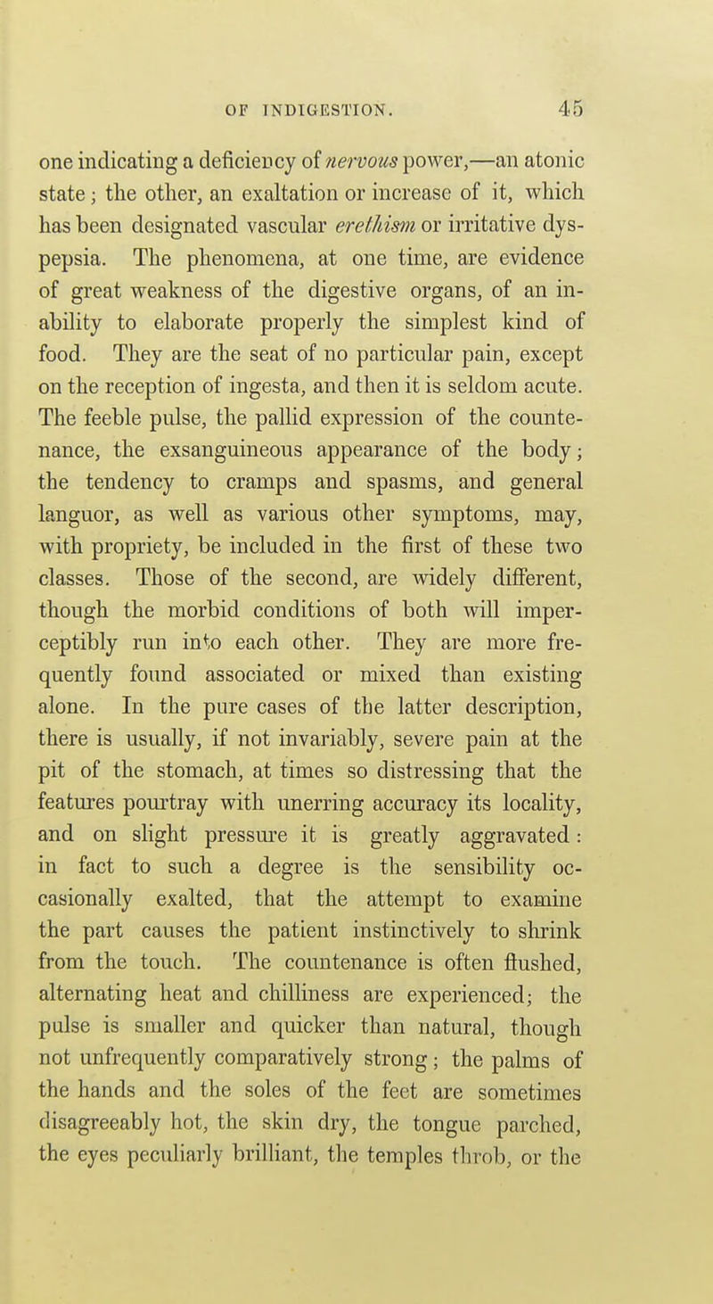 one indicating a deficiency of nervous power,—an atonic state; the other, an exaltation or increase of it, which has been designated vascular eretJiim or irritative dys- pepsia. The phenomena, at one time, are evidence of great weakness of the digestive organs, of an in- ability to elaborate properly the simplest kind of food. They are the seat of no particular pain, except on the reception of ingesta, and then it is seldom acute. The feeble pulse, the pallid expression of the counte- nance, the exsanguineous appearance of the body; the tendency to cramps and spasms, and general languor, as well as various other symptoms, may, with propriety, be included in the first of these two classes. Those of the second, are mdely different, though the morbid conditions of both will imper- ceptibly run into each other. They are more fre- quently found associated or mixed than existing alone. In the pure cases of the latter description, there is usually, if not invariably, severe pain at the pit of the stomach, at times so distressing that the features pourtray with unerring accuracy its locality, and on shght pressm^e it is greatly aggravated: in fact to such a degree is the sensibility oc- casionally exalted, that the attempt to examine the part causes the patient instinctively to shrink from the touch. The countenance is often flushed, alternating heat and chilliness are experienced; the pulse is smaller and quicker than natural, though not unfrequently comparatively strong; the palms of the hands and the soles of the feet are sometimes disagreeably hot, the skin dry, the tongue parched, the eyes pecuHarly brilHant, the temples tln^ob, or the