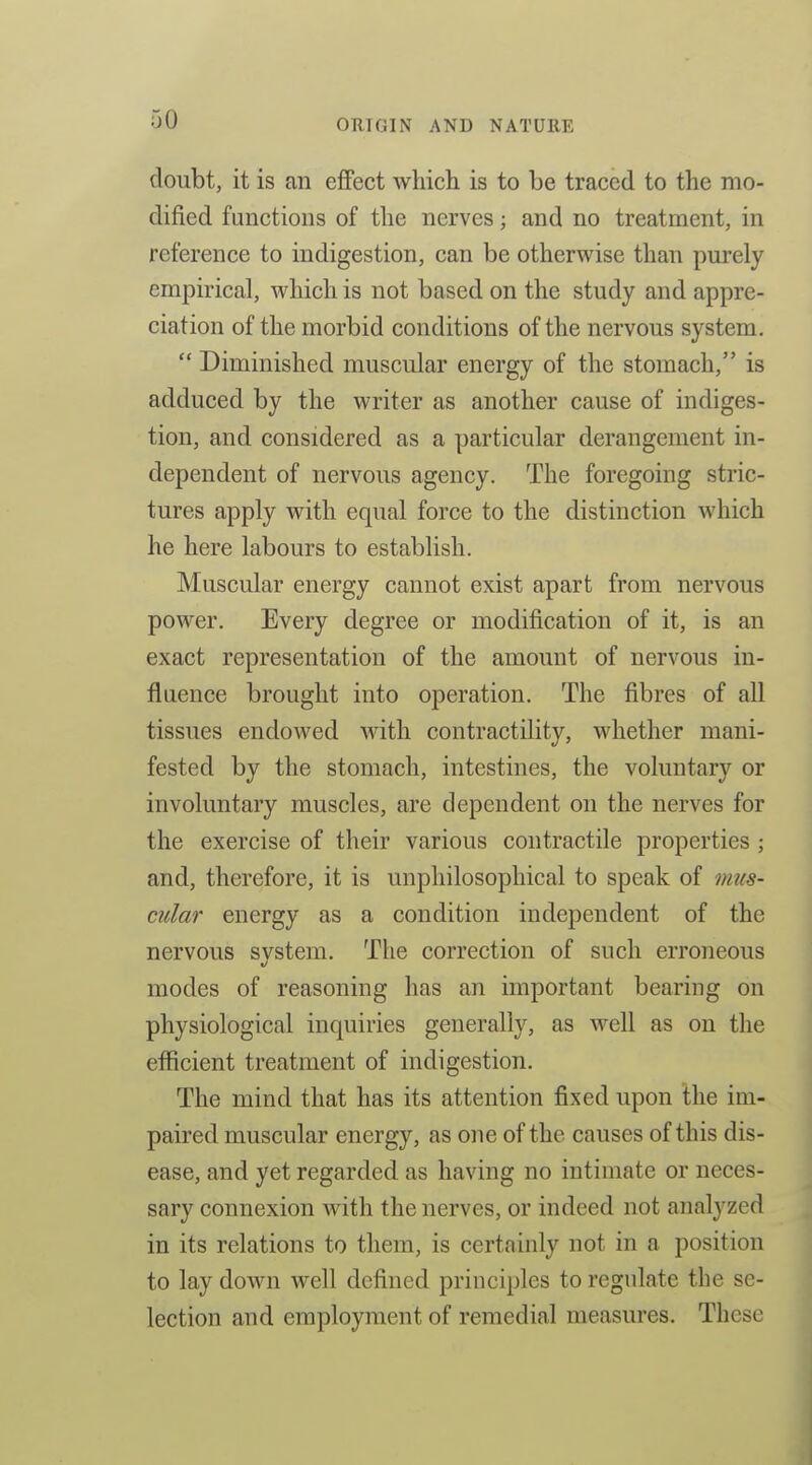 doubt, it is an effect which is to be traced to the mo- dified functions of the nerves; and no treatment, in reference to indigestion, can be otherwise than purely empirical, which is not based on the study and appre- ciation of the morbid conditions of the nervous system.  Diminished muscular energy of the stomach, is adduced by the writer as another cause of indiges- tion, and considered as a particular derangement in- dependent of nervous agency. The foregoing stric- tures apply with equal force to the distinction which he here labours to establish. Muscular energy cannot exist apart from nervous power. Every degree or modification of it, is an exact representation of the amount of nervous in- flaence brought into operation. The fibres of all tissues endowed with contractility, whether mani- fested by the stomach, intestines, the voluntary or involuntary muscles, are dependent on the nerves for the exercise of their various contractile properties ; and, therefore, it is unphilosophical to speak of mus- cular energy as a condition independent of the nervous svstem. The correction of such erroneous modes of reasoning has an important bearing on physiological inquiries generally, as well as on the efficient treatment of indigestion. The mind that has its attention fixed upon the im- paired muscular energy, as one of the causes of this dis- ease, and yet regarded as having no intimate or neces- sary connexion with the nerves, or indeed not analyzed in its relations to them, is certainly not in a position to lay down well defined principles to regulate the se- lection and employment of remedial measures. These