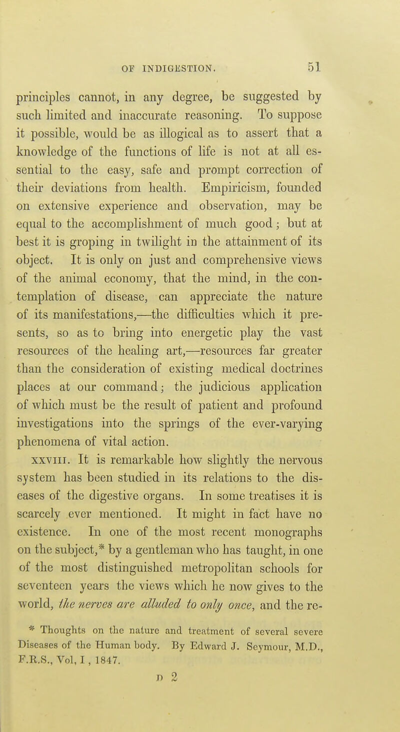 principles cannot, in any degree, be suggested by such limited and inaccurate reasoning. To suppose it possible, would be as illogical as to assert that a knowledge of the functions of life is not at all es- sential to the easy, safe and prompt correction of their deviations from health. Empiricism, founded on extensive experience and observation, may be equal to the accomplishment of much good; but at best it is groping in twilight in the attainment of its object. It is only on just and comprehensive views of the animal economy, that the mind, in the con- templation of disease, can appreciate the nature of its manifestations,—the difficulties which it pre- sents, so as to bring into energetic play the vast resources of the healing art,—resources far greater than the consideration of existing medical doctrines places at om* command; the judicious application of which must be the result of patient and profound investigations into the springs of the ever-varying phenomena of vital action. XXVIII. It is remarkable how slightly the nervous system has been studied in its relations to the dis- eases of the digestive organs. In some treatises it is scarcely ever mentioned. It might in fact have no existence. In one of the most recent monographs on the subject,* by a gentleman who has taught, in one of the most distinguished metropolitan schools for seventeen years the views which he now gives to the world, ihe nerves are alluded to only once, and the re- * Thoughts on the nature and treatment of several severe Diseases of the Human body. By Edward J. Seymour, M.D., F.R.S., Vol, 1, 1847. JD 2