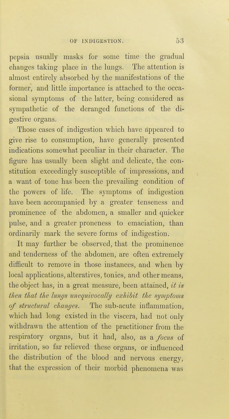 pepsia usually masks for some time the gradual changes taking place in the lungs. The attention is almost entirely absorbed by the manifestations of the former, and little importance is attached to the occa- sional symptoms of the latter, being considered as sympathetic of the deranged functions of the di- gestive organs. Those cases of indigestion which have appeared to give rise to consumption, have generally presented indications somewhat peculiar in their character. The figure has usually been slight and delicate, the con- stitution exceedingly susceptible of impressions, and a want of tone has been the prevailing condition of the powers of life. The symptoms of indigestion have been accompanied by a greater tenseness and prominence of the abdomen, a smaller and quicker pulse, and a greater proneness to emaciation, than ordinarily mark the severe forms of indigestion. It may further be observed, that the prominence and tenderness of the abdomen, are often extremely difficult to remove in those instances, and when by local applications, alteratives, tonics, and other means, the object has, in a great measure, been attained, it is then that the lungs unequivocally exhibit the symptoms of structtiral changes. The sub-acute inflammation, which had long existed in the viscera, had not only withdrawn the attention of the practitioner from the respii-atory organs, but it had, also, as ^ focus of irritation, so far reheved these organs, or influenced the distribution of the blood and nervous energy, that the expression of their morbid phenomena was