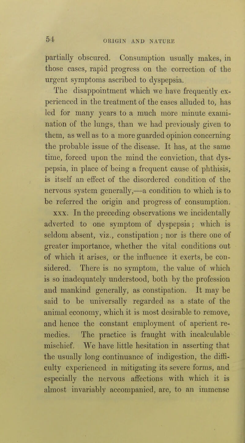 partially obscured. Consumption usually makes, in those cases, rapid progress on the correction of the urgent symptoms ascribed to dyspepsia. The disappointment which we have frequently ex- perienced in the treatment of the cases alluded to, has led for many years to a much more minute exami- nation of the lungs, than we had previously given to them, as well as to a more guarded opinion concerning the probable issue of the disease. It has, at the same time, forced upon the mind the conviction, that dys- pepsia, in place of being a frequent cause of phthisis, is itself an effect of the disordered condition of the nervous system generally,—a condition to which is to be referred the origin and progress of consumption. XXX. In the preceding observations we incidentally adverted to one symptom of dyspepsia; which is seldom absent, viz., constipation; nor is there one of greater importance, whether the vital conditions out of which it arises, or the influence it exerts, be con- sidered. There is no symptom, the value of which is so inadequately understood, both by the profession and mankind generally, as constipation. It may be said to be universally regarded as a state of the animal economy, which it is most desirable to remove, and hence the constant employment of aperient re- medies. The practice is fraught with incalculable mischief, We have little hesitation in asserting that the usually long continuance of indigestion, the diffi- culty experienced in mitigating its severe forms, and especially the nervous affections with which it is almost invariably accompanied, are, to an immense
