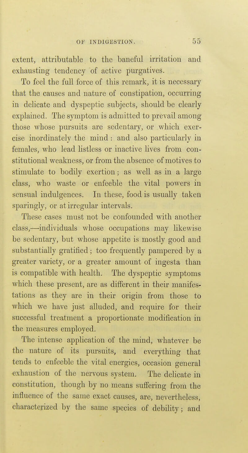 extent, attributable to the baneful irritation and exhausting tendency of active purgatives. To feel the full force of this remark, it is necessary that the causes and nature of constipation, occurring in delicate and dyspeptic subjects, should be clearly explained. The symptom is admitted to prevail among those whose pursuits are sedentary, or which exer- cise inordinately the mind : and also particularly in females, who lead listless or inactive lives from con- stitutional weakness, or from the absence of motives to stimulate to bodily exertion; as well as in a large class, who waste or enfeeble the vital powers in sensual indulgences. In these, food is usually taken sparingly, or at irregular intervals. These cases must not be confounded with another class,—individuals whose occupations may likewise be sedentary, but whose appetite is mostly good and substantially gratified; too frequently pampered by a greater variety, or a greater amount of ingesta than is compatible with health. The dyspeptic symptoms which these present, are as different in their manifes- tations as they are in their origin from those to which we have just alluded, and require for theii* successful treatment a proportionate modification in the measures employed. The intense application of the mind, whatever be the nature of its pm-suits, and everything that tends to enfeeble the vital energies, occasion general exhaustion of the nervous system. The delicate in constitution, though by no means suffering from the influence of the same exact causes, are, nevertheless, characterized by the same species of debility; and