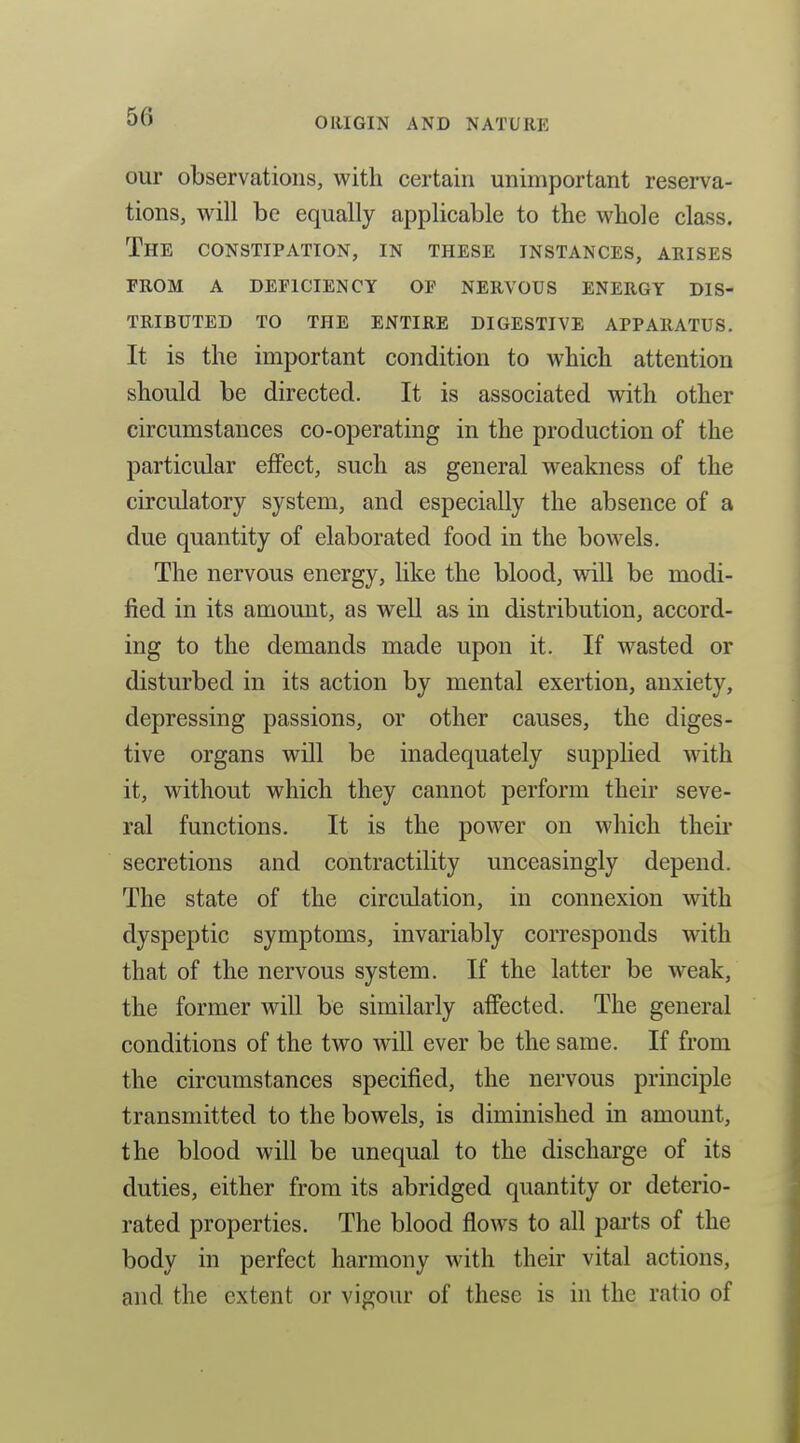 our observations, with certain unimportant reserva- tions, will be equally applicable to the whole class. The constipation, in these instances, arises from a deficiency op nervous energy dis- tributed to the entire digestive apparatus. It is the important condition to which attention should be directed. It is associated with other circumstances co-operating in the production of the particular effect, such as general weakness of the circulatory system, and especially the absence of a due quantity of elaborated food in the bowels. The nervous energy, like the blood, will be modi- fied in its amount, as well as in distribution, accord- ing to the demands made upon it. If wasted or disturbed in its action by mental exertion, anxiety, depressing passions, or other causes, the diges- tive organs will be inadequately supplied with it, without which they cannot perform their seve- ral functions. It is the power on which their secretions and contractility unceasingly depend. The state of the circulation, in connexion with dyspeptic symptoms, invariably corresponds with that of the nervous system. If the latter be weak, the former will be similarly affected. The general conditions of the two will ever be the same. If from the circumstances specified, the nervous principle transmitted to the bowels, is diminished in amount, the blood will be unequal to the discharge of its duties, either from its abridged quantity or deterio- rated properties. The blood flows to all pai'ts of the body in perfect harmony with their vital actions, and the extent or vigour of these is in the ratio of