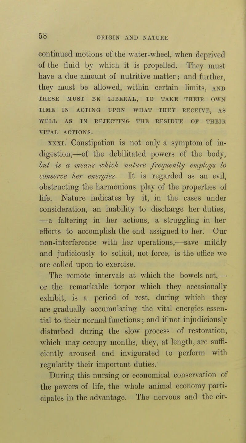 continued motions of the water-wheel, when deprived of the fluid by which it is propelled. They must have a due amount of nutritive matter; and further, they must be allowed, within certain limits, and THESE MUST BK LIBERAL, TO TAKE THEIR OWN TIME IN ACTING UPON WHAT THEY RECEIVE, AS WELL AS IN REJECTING THE RESIDUE OF THEIR VITAL ACTIONS. XXXI. Constipation is not only a symptom of in- digestion,—of the debilitated powers of the body, hut is a means which nature frequently employs to conserve her energies. It is regarded as an evil, obstructing the harmonious play of the properties of life. Nature indicates by it, in the cases under consideration, an inability to discharge her duties, —a faltering in her actions, a struggling in her efforts to accomplish the end assigned to her. Our non-interference with her operations,—save mildly and judiciously to solicit, not force, is the office we are called upon to exercise. The remote intervals at which the bowels act,— or the remarkable torpor which they occasionally exhibit, is a period of rest, during which they are gradually accumulating the vital energies essen- tial to their normal functions ; and if not injudiciously disturbed during the slow process of restoration, which may occupy months, they, at length, are suffi- ciently aroused and invigorated to perform with regularity their important duties. During this nursing or economical conservation of the powers of life, the whole animal economy parti- cipates in the advantage. The nervous and the cir-