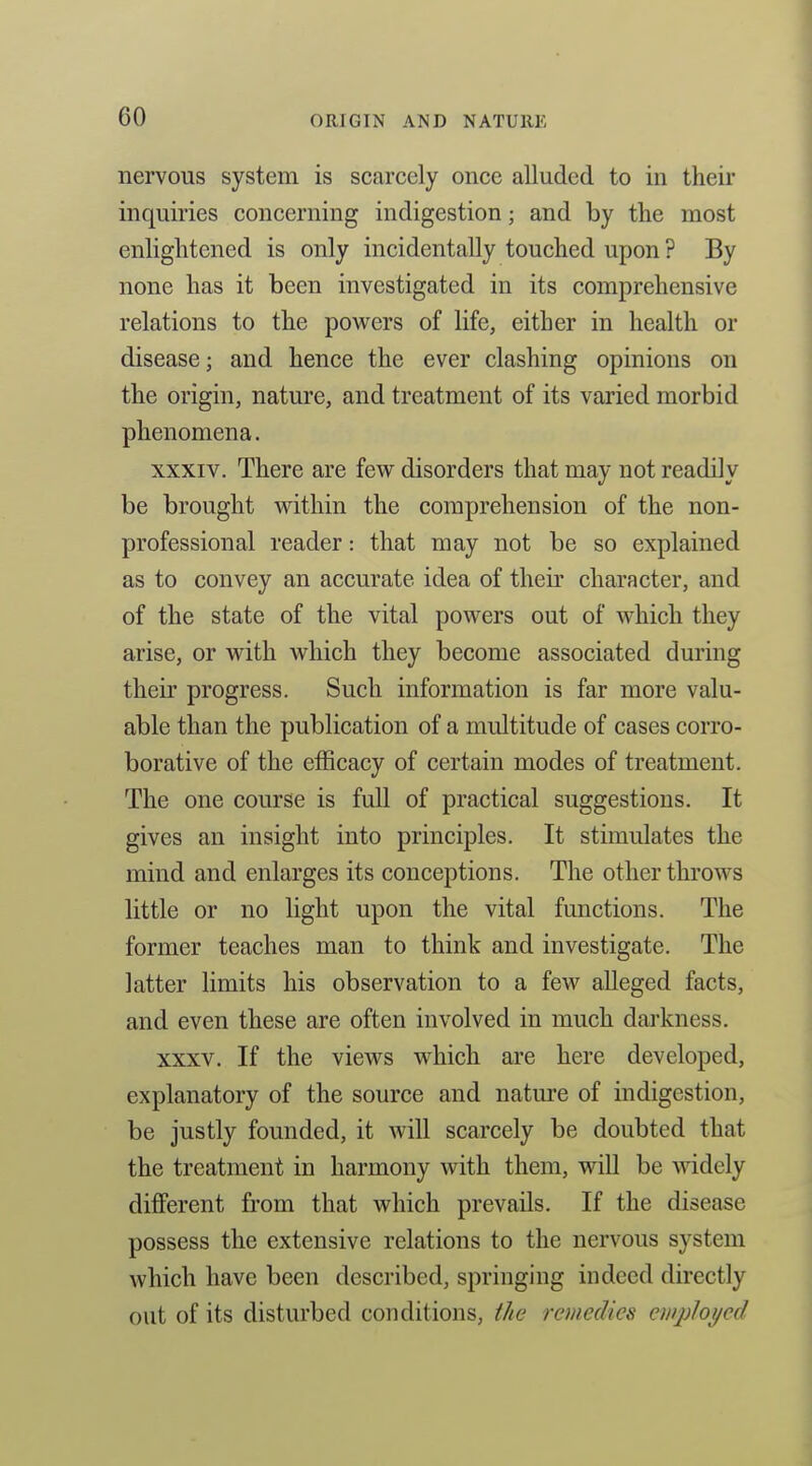 nervous system is scarcely once alluded to in their inquiries concerning indigestion; and by the most enlightened is only incidentally touched upon ? By none has it been investigated in its comprehensive relations to the powers of life, either in health or disease; and hence the ever clashing opinions on the origin, nature, and treatment of its varied morbid phenomena. XXXIV. There are few disorders that may not readily be brought within the comprehension of the non- professional reader: that may not be so explained as to convey an accurate idea of their character, and of the state of the vital powers out of which they arise, or with which they become associated during their progress. Such information is far more valu- able than the publication of a multitude of cases corro- borative of the efficacy of certain modes of treatment. The one course is full of practical suggestions. It gives an insight into principles. It stimulates the mind and enlarges its conceptions. The other throws little or no light upon the vital functions. The former teaches man to think and investigate. The latter limits his observation to a few alleged facts, and even these are often involved in much darkness. XXXV. If the views which are here developed, explanatory of the source and nature of indigestion, be justly founded, it will scarcely be doubted that the treatment in harmony with them, will be widely different from that which prevails. If the disease possess the extensive relations to the nervous system which have been described, springing indeed directly out of its disturbed conditions, the remedies ewployed