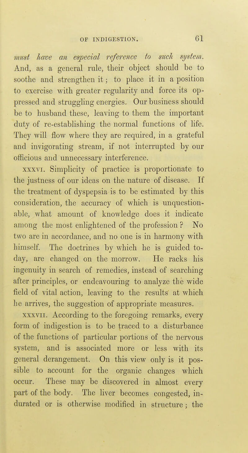 7nust have an especial reference to such si/stem. And, as a general rule, their object should be to soothe and strengthen it; to place it in a position to exercise with greater regularity and force its op- pressed and struggling energies. Our business should be to husband these, leaving to them the important duty of re-establishing the normal functions of life. They will flow where they are required, in a grateful and invigorating stream, if not interrupted by our officious and unnecessary interference. XXXVI, Simplicity of practice is proportionate to the justness of our ideas on the nature of disease. If the treatment of dyspepsia is to be estimated by this consideration, the accuracy of which is unquestion- able, Avhat amount of knowledge does it indicate among the most enlightened of the profession ? No two are in accordance, and no one is in harmony with himself. The doctrines by which he is guided to- day, are changed on the morrow. He racks his ingenuity in search of remedies, instead of searching after principles, or endeavouring to analyze tLe wide field of vital action, leaving to the results at which he arrives, the suggestion of appropriate measures. XXXVII. According to the foregoing remarks, every form of indigestion is to be traced to a disturbance of the functions of particular portions of the nervous system, and is associated more or less with its general derangement. On this view only is it pos- sible to account for the organic changes which occur. These may be discovered in almost every part of the body. The liver becomes congested, in- durated or is otherwise modified in structure; the