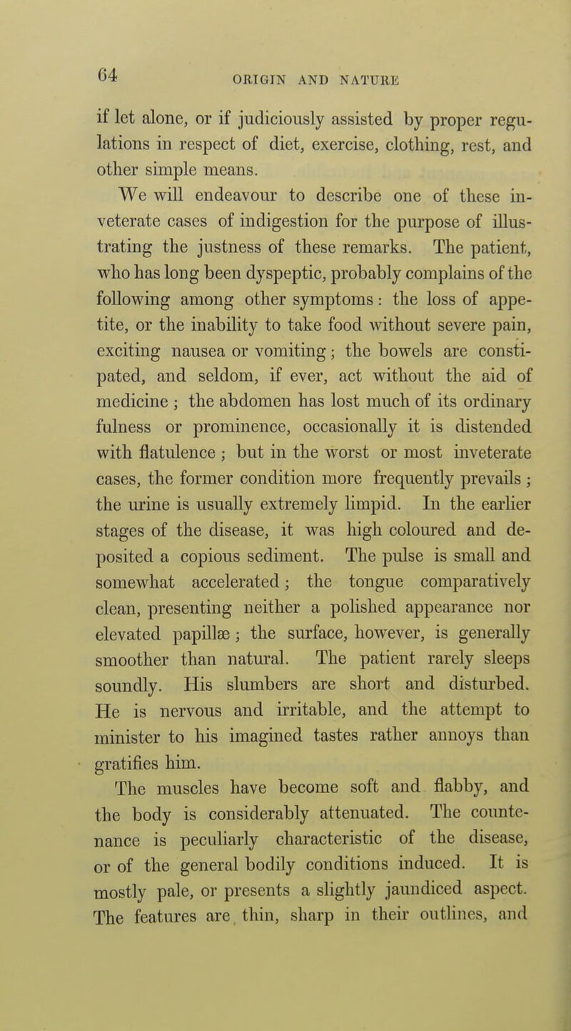if let alone, or if judiciously assisted by proper regu- lations in respect of diet, exercise, clothing, rest, and other simple means. We will endeavour to describe one of these in- veterate cases of indigestion for the purpose of illus- trating the justness of these remarks. The patient, who has long been dyspeptic, probably complains of the follovi^ing among other symptoms: the loss of appe- tite, or the inability to take food without severe pain, exciting nausea or vomiting; the bowels are consti- pated, and seldom, if ever, act without the aid of medicine ; the abdomen has lost much of its ordinary fulness or prominence, occasionally it is distended with flatulence ; but in the worst or most inveterate cases, the former condition more frequently prevails ; the urine is usually extremely limpid. In the earHer stages of the disease, it was high coloured and de- posited a copious sediment. The pulse is small and somewhat accelerated; the tongue comparatively clean, presenting neither a polished appearance nor elevated papillae; the surface, however, is generally smoother than natural. The patient rarely sleeps soundly. His slumbers are short and disturbed. He is nervous and irritable, and the attempt to minister to his imagined tastes rather annoys than gratifies him. The muscles have become soft and flabby, and the body is considerably attenuated. The counte- nance is peculiarly characteristic of the disease, or of the general bodily conditions induced. It is mostly pale, or presents a slightly jaundiced aspect. The features are, thin, sharp in their outlines, and