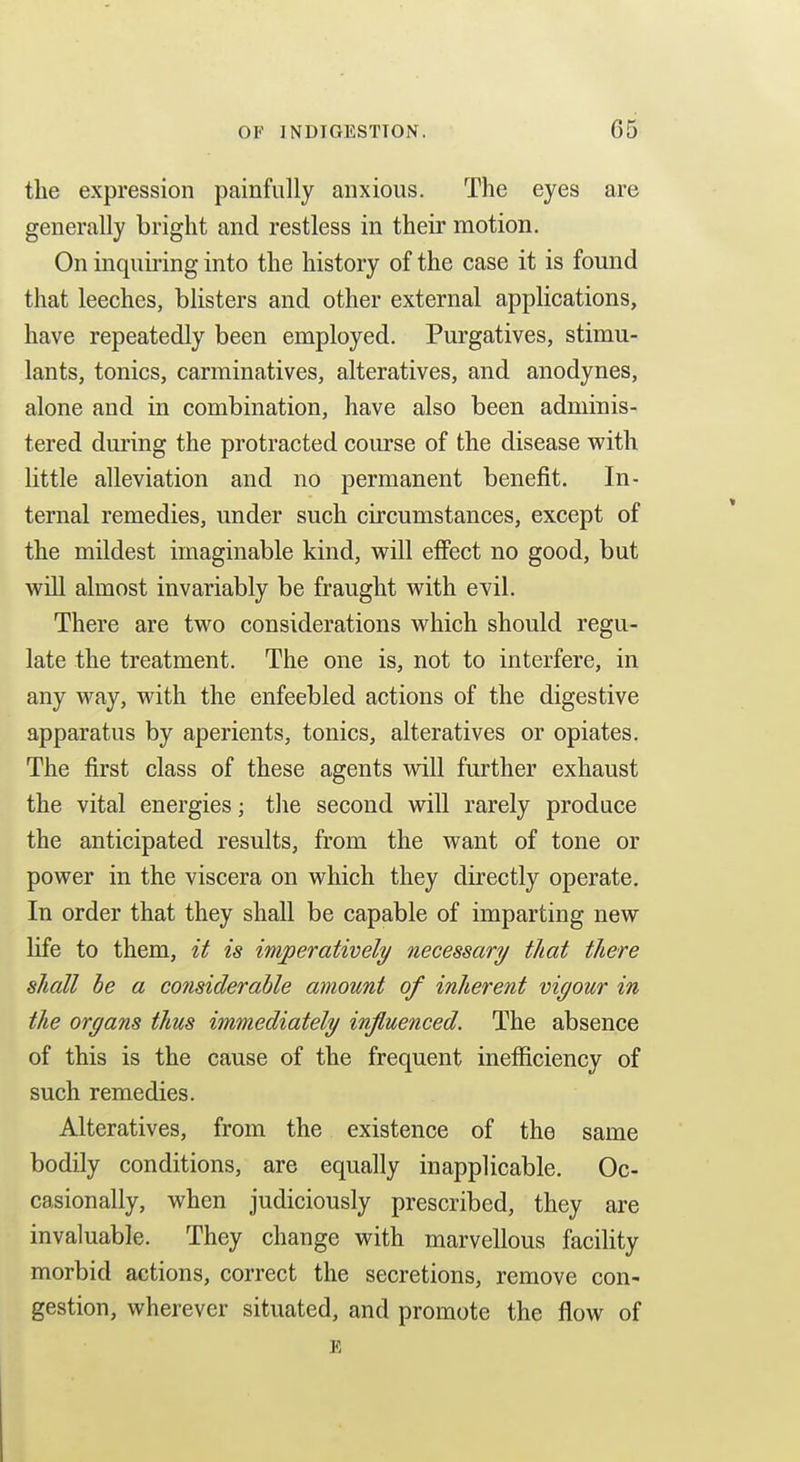 the expression painfully anxious. The eyes are generally bright and restless in their motion. On inquiring into the history of the case it is found that leeches, blisters and other external applications, have repeatedly been employed. Purgatives, stimu- lants, tonics, carminatives, alteratives, and anodynes, alone and in combination, have also been adminis- tered during the protracted course of the disease with little alleviation and no permanent benefit. In- ternal remedies, under such circumstances, except of the mildest imaginable kind, will effect no good, but will almost invariably be fraught with evil. There are two considerations which should regu- late the treatment. The one is, not to interfere, in any way, with the enfeebled actions of the digestive apparatus by aperients, tonics, alteratives or opiates. The first class of these agents will further exhaust the vital energies; tlie second will rarely produce the anticipated results, from the want of tone or power in the viscera on which they directly operate. In order that they shall be capable of imparting new life to them, it is imperatively necessary that there shall he a considerable amount of inherent vigour in the organs thus immediately influenced. The absence of this is the cause of the frequent inefficiency of such remedies. Alteratives, from the existence of the same bodily conditions, are equally inapplicable. Oc- casionally, when judiciously prescribed, they are invaluable. They change with marvellous facility morbid actions, correct the secretions, remove con- gestion, wherever situated, and promote the flow of £