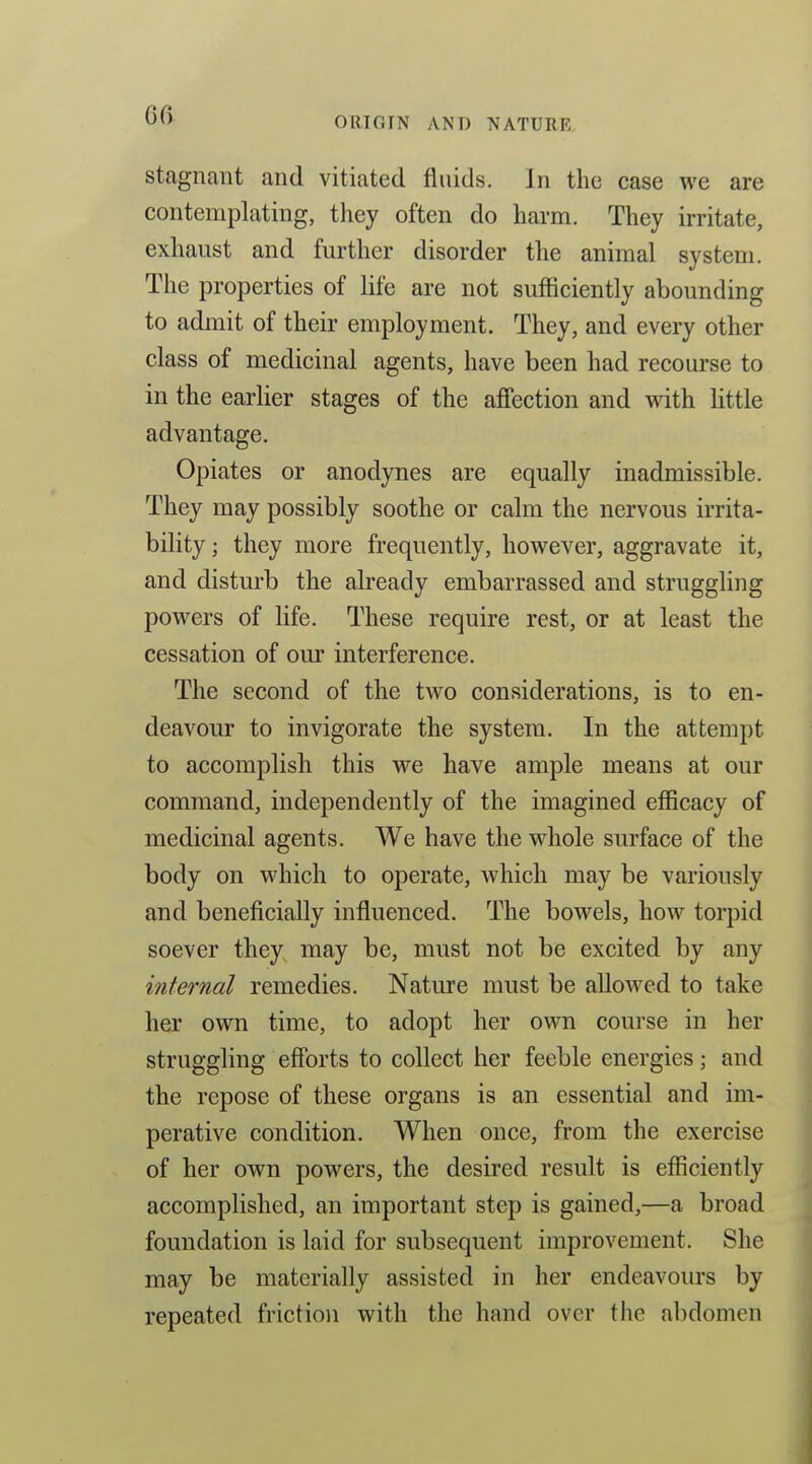 ORIOTN AND NATURE stagnant and vitiated fluids. In the case we are contemplating, they often do harm. They irritate, exhaust and further disorder the animal system. The properties of life are not sufficiently abounding to admit of their employment. They, and every other class of medicinal agents, have been had recourse to in the earlier stages of the affection and with little advantage. Opiates or anodynes are equally inadmissible. They may possibly soothe or calm the nervous irrita- bility ; they more frequently, however, aggravate it, and disturb the already embarrassed and struggling powers of life. These require rest, or at least the cessation of our interference. The second of the two considerations, is to en- deavour to invigorate the system. In the attempt to accomplish this we have ample means at our command, independently of the imagined efficacy of medicinal agents. We have the whole surface of the body on which to operate, which may be variously and beneficially influenced. The bowels, how torpid soever they may be, must not be excited by any internal remedies. Nature must be allowed to take her own time, to adopt her own course in her struggling efforts to collect her feeble energies; and the repose of these organs is an essential and im- perative condition. When once, from the exercise of her own powers, the desired result is efficiently accomplished, an important step is gained,—a broad foundation is laid for subsequent improvement. She may be materially assisted in her endeavours by repeated friction with the hand over the abdomen