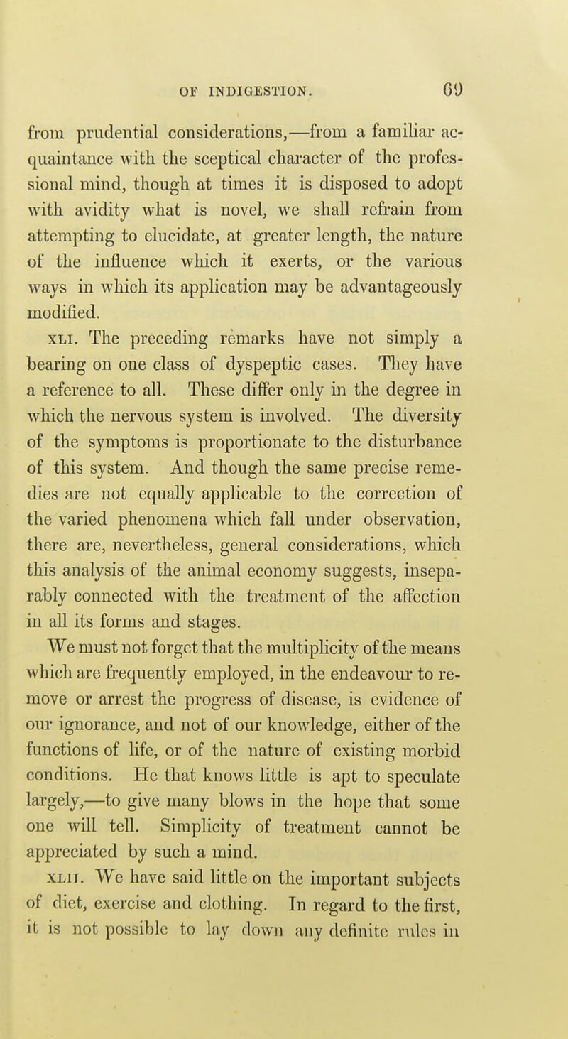 from prudential considerations,—from a familiar ac- quaintance with the sceptical character of the profes- sional mind, though at times it is disposed to adopt with avidity what is novel, we shall refrain from attempting to elucidate, at greater length, the nature of the influence which it exerts, or the various ways in which its application may be advantageously modified. XLi. The preceding remarks have not simply a bearing on one class of dyspeptic cases. They have a reference to all. These differ only in the degree in which the nervous system is involved. The diversity of the symptoms is proportionate to the disturbance of this system. And though the same precise reme- dies are not equally applicable to the correction of the varied phenomena which fall under observation, there are, nevertheless, general considerations, which this analysis of the animal economy suggests, insepa- rably connected with the treatment of the affection in all its forms and stages. We must not forget that the multiplicity of the means which are frequently employed, in the endeavour to re- move or arrest the progress of disease, is evidence of our ignorance, and not of our knowledge, either of the functions of life, or of the nature of existing morbid conditions. He that knows little is apt to speculate largely,—to give many blows in the hope that some one will tell. Simplicity of treatment cannot be appreciated by such a mind. XLii. We have said little on the important subjects of diet, exercise and clothing. In regard to the first, it is not possible to lay down any definite rules in