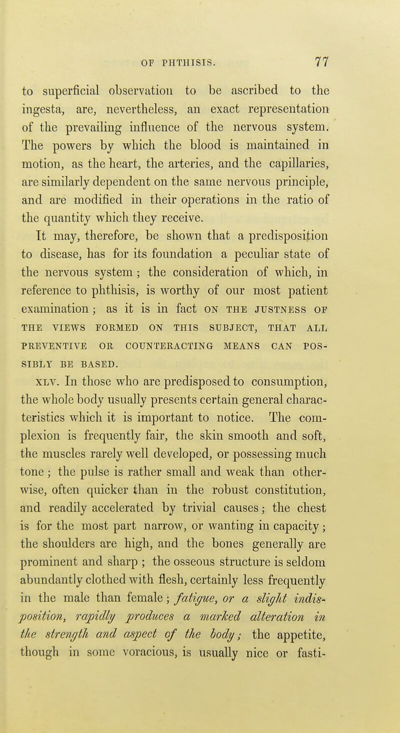to superficial observation to be ascribed to the ingesta, are, nevertheless, an exact representation of the prevailing influence of the nervous system. The powers by v^^hich the blood is maintained in motion, as the heart, the arteries, and the capillaries, are similarly dependent on the same nervous principle, and are modified in their operations in the ratio of the quantity which they receive. It may, therefore, be shown that a predisposition to disease, has for its foundation a peculiar state of the nervous system; the consideration of which, in reference to phthisis, is worthy of our most patient examination ; as it is in fact on the justness of THE VIEWS FORMED ON THIS SUBJECT, THAT ALL PREVENTIVE OR COUNTERACTING MEANS CAN POS- SIBLY BE BASED. XLV. In those who are predisposed to consumption, the whole body usually presents certain general charac- teristics which it is important to notice. The com- plexion is frequently fair, the skin smooth and soft, the muscles rarely well developed, or possessing much tone ; the pulse is rather small and weak than other- wise, often quicker than in the robust constitution, and readily accelerated by trivial causes; the chest is for the most part narrow, or wanting in capacity; the shoulders are high, and the bones generally are prominent and sharp ; the osseous structure is seldom abundantly clothed with flesh, certainly less frequently in the male than female; fatiyue, or a slight indis- position, rapidly produces a marhed alteration in the strength and aspect of the hody; the appetite, though in some voracious, is usually nice or fasti-