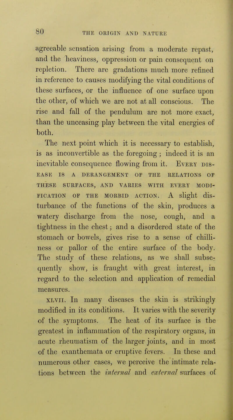 agreeable sensation arising from a moderate repast, and the lieaviness, oppression or pain consequent on repletion. There are gradations much more refined in reference to causes modifying the vital conditions of these surfaces, or the influence of one surface upon the other, of which we are not at all conscious. The rise and fall of the pendulum are not more exact, than the unceasing play between the vital energies of both. The next point which it is necessary to establish, is as inconvertible as the foregoing ; indeed it is an inevitable consequence flowing from it. Every dis- ease IS A DERANGEMENT OF THE RELATIONS OF THESE SURFACES, AND VARIES WITH EVERY MODI- FICATION OF THE MORBID ACTION. A slight dis- turbance of the functions of the skin, produces a watery discharge from the nose, cough, and a tightness in the chest; and a disordered state of the stomach or bowels, gives rise to a sense of chilH- ness or pallor of the entire surface of the body. The study of these relations, as we shall subse- quently show, is fraught with great interest, in regard to the selection and application of remedial measures. XLVii. In many diseases the skin is strikingly modified in its conditions. It varies with the severity of the symptoms. The heat of its surface is the greatest in inflammation of the respiratory organs, in acute rheumatism of the larger joints, and in most of the exanthemata or eruptive fevers. In these and numerous other cases, we perceive the intimate rela- tions between the internal and external surfaces of