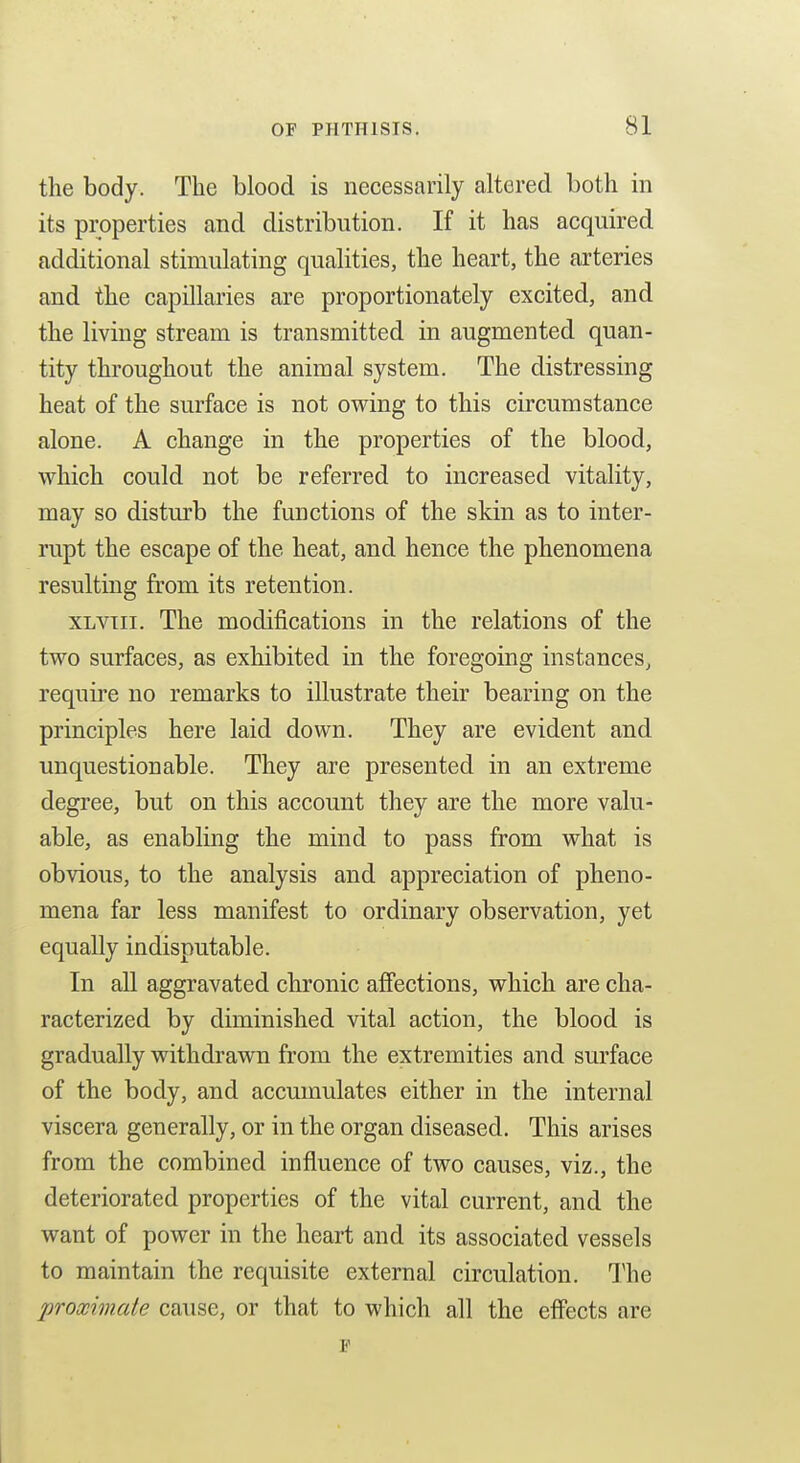 the body. The blood is necessarily altered both in its properties and distribution. If it has acquired additional stimulating qualities, the heart, the arteries and the capillaries are proportionately excited, and the living stream is transmitted in augmented quan- tity throughout the animal system. The distressing heat of the surface is not owing to this circumstance alone. A change in the properties of the blood, which could not be referred to increased vitality, may so disturb the functions of the skin as to inter- rupt the escape of the heat, and hence the phenomena resulting from its retention. XLVTii. The modifications in the relations of the two surfaces, as exhibited in the foregoing instances, require no remarks to illustrate their bearing on the principles here laid down. They are evident and unquestionable. They are presented in an extreme degree, but on this account they are the more valu- able, as enabling the mind to pass from what is obvious, to the analysis and appreciation of pheno- mena far less manifest to ordinary observation, yet equally indisputable. In all aggravated chronic affections, which are cha- racterized by diminished vital action, the blood is gradually withdrawn from the extremities and surface of the body, and accumulates either in the internal viscera generally, or in the organ diseased. This arises from the combined influence of two causes, viz., the deteriorated properties of the vital current, and the want of power in the heart and its associated vessels to maintain the requisite external circulation. The proximate cause, or that to which all the effects are p