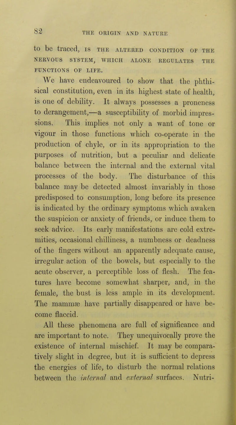 to be traced, is the altered condition of the NERVOUS SYSTEM, WHICH ALONE REGULATES THE FUNCTIONS OF LIFE. We have endeavoured to show that the phthi- sical constitution, even in its highest state of health, is one of debility. It always possesses a proneness to derangement,—a susceptibihty of morbid impres- sions. This implies not only a want of tone or vigour in those functions which co-operate in the production of chyle, or in its appropriation to the purposes of nutrition, but a peculiar and deHcate balance between the internal and the external vital processes of the body. The disturbance of this balance may be detected almost invariably in those predisposed to consumption, long before its presence is indicated by the ordinary symptoms which awaken the suspicion or anxiety of friends, or induce them to seek advice. Its early manifestations are cold extre- mities, occasional chilliness, a numbness or deadness of the fingers without an apparently adequate cause, irregular action of the bowels, but especially to the acute observer, a perceptible loss of flesh. The fea- tures have become somewhat sharper, and, in the female, the bust is less ample in its development. The mammae have partially disappeared or have be- come flaccid. All these phenomena are full of significance and are important to note. They unequivocally prove the existence of internal mischief. It may be compara- tively slight in degree, but it is sufficient to depress the energies of life, to distm'b the normal relations between the internal and external surfaces. Nutri-