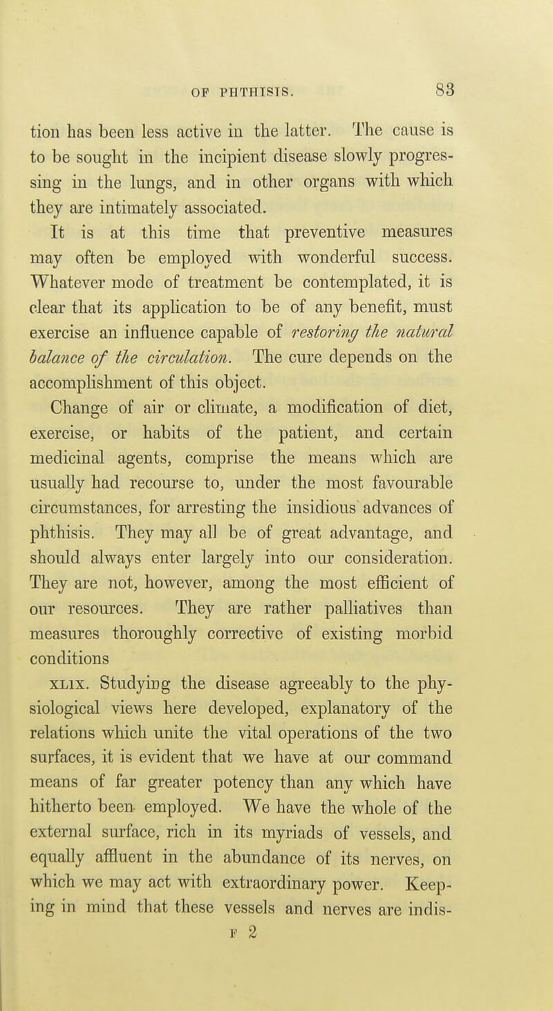 tioii has been less active in the latter. The cause is to be sought in the incipient disease slowly progres- sing in the lungs, and in other organs with which they are intimately associated. It is at this time that preventive measures may often be employed with wonderful success. Whatever mode of treatment be contemplated, it is clear that its application to be of any benefit, must exercise an influence capable of restoring the natural balance of the circulation. The cure depends on the accomplishment of this object. Change of air or climate, a modification of diet, exercise, or habits of the patient, and certain medicinal agents, comprise the means which are usually had recourse to, under the most favourable circumstances, for arresting the insidious advances of phthisis. They may all be of great advantage, and should always enter largely into our consideration. They are not, however, among the most efficient of our resources. They are rather palliatives than measures thoroughly corrective of existing morbid conditions XLix. Studying the disease agreeably to the phy- siological views here developed, explanatory of the relations which unite the vital operations of the two surfaces, it is evident that we have at our command means of far greater potency than any which have hitherto been employed. We have the whole of the external sm-face, rich in its myriads of vessels, and equally affluent in the abundance of its nerves, on which we may act with extraordinary power. Keep- ing in mind that these vessels and nerves are indis- F 2