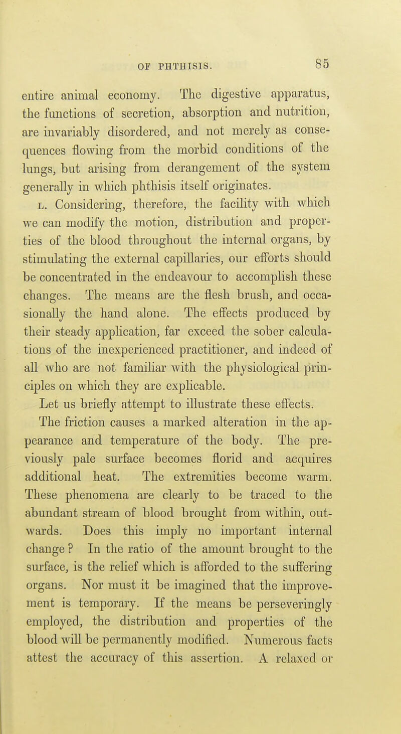 OP niTHISlS. entire animal economy. The digestive apparatus, the functions of secretion, absorption and nutrition, are invariably disordered, and not merely as conse- quences flowing from the morbid conditions of the lungs, but arising from derangement of the system generally in Avhich phthisis itself originates. L. Considering, therefore, the facility with which we can modify the motion, distribution and proper- ties of the blood throughout the internal organs, by stimulating the external capillaries, our efforts should be concentrated in the endeavour to accomplish these changes. The means are the flesh brush, and occa- sionally the hand alone. The effects produced by their steady application, far exceed the sober calcula- tions of the inexperienced practitioner, and indeed of all who are not familiar Avith the physiological prin- ciples on which they are explicable. Let us briefly attempt to illustrate these efi'ects. The friction causes a marked alteration in the ap- pearance and temperature of the body. The pre- viously pale surface becomes florid and acquires additional heat. The extremities become warm. These phenomena are clearly to be traced to the abundant stream of blood brought from w^ithin, out- wards. Does this imply no important internal change ? In the ratio of the amount brought to the surface, is the relief which is afforded to the suffering organs. Nor must it be imagined that the improve- ment is temporary. If the means be perseveringly employed, the distribution and properties of the blood will be permanently modified. Numerous facts attest the accuracy of this assertion. A relaxed or