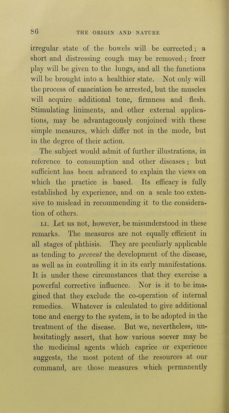 8C irregular state of the bowels will be corrected; a short and distressing cough may be removed; freer play Avill be given to the lungs, and all the functions will be brought into a healthier state. Not only will the process of emaciation be arrested, but the muscles will acquire additional tone, firmness and flesh. Stimulating liniments, and other external applica- tions, may be advantageously conjoined with these simple measures, which difier not in the mode, but in the degree of their action. The subject would admit of further illustrations, in reference to consumption and other diseases ; but sufficient has been advanced to explain the views on which the practice is based. Its efficacy is fully established by experience, and on a scale too exten- sive to mislead in recommending it to the considera- tion of others. LI. Let us not, however, be misunderstood in these remarks. The measures are not equally efficient in all stages of phthisis. They are peculiarly applicable as tending to prevent the development of the disease, as well as in controlling it in its early manifestations. It is under these circumstances that they exercise a powerful corrective influence. Nor is it to be ima- gined that they exclude the co-operation of internal remedies. Whatever is calculated to give additional tone and energy to the system, is to be adopted in the treatment of the disease. But we, nevertheless, un- hesitatingly assert, that how various soever may be the medicinal agents which caprice or experience suggests, the most potent of the resources at our command, are those measiu'es which permanently