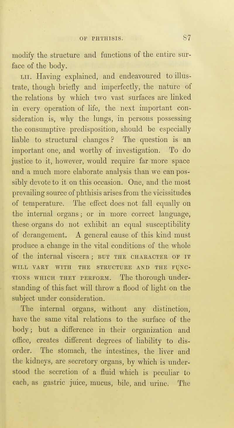 modify the structure and functions of the entire sur- face of the body. Lii. Having explained, and endeavoured to illus- trate, though briefly and imperfectly, the nature of the relations by which two vast surfaces are linked in every operation of life, the next important con- sideration is, why the lungs, in persons possessing the consumptive predisposition, should be especially liable to structural changes ? The question is an important one, and worthy of investigation. To do justice to it, however, would require far more space and a much more elaborate analysis than we can pos- sibly devote to it on this occasion. One, and the most prevailing source of phthisis arises from the vicissitudes of temperatui'e. The effect does not fall equally on the internal organs; or in more correct language, these organs do not exhibit an equal susceptibility of derangement. A general cause of this kind must produce a change in the vital conditions of the whole of the internal viscera; but the character of it WILL VARY WITH THE STRUCTURE AND THE FUNG- TioNs WHICH THEY PERFORM. The thorough Under- standing of this fact will throw a flood of light on the subject under consideration. The internal organs, without any distinction, have the same vital relations to the sm-face of the body; but a difierence in their organization and office, creates diflerent degrees of liability to dis- order. The stomach, the intestines, the liver and the kidneys, are secretory organs, by which is under- stood the secretion of a fluid which is pccidiar to each, as gastric juice, mucus, bile, and urine. The