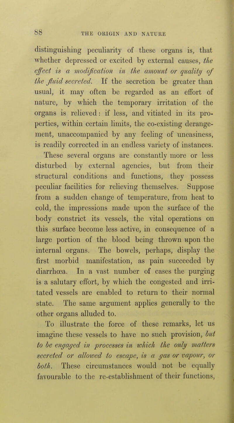 distinguishing peculiarity of these organs is, that whether depressed or excited by external causes, the effect is a modification in the amount or quality of the fluid secreted. If the secretion be greater than usual, it may often be regarded as an effort of nature, by which the temporary irritation of the organs is relieved: if less, and vitiated in its pro- perties, within certain limits, the co-existing derange- ment, unaccompanied by any feeling of uneasiness, is readily corrected in an endless variety of instances. These several organs are constantly more or less disturbed by external agencies, but from their structural conditions and functions, they possess peculiar facilities for relieving themselves. Suppose from a sudden change of temperatm-e, from heat to cold, the impressions made upon the surface of the body constrict its vessels, the vital operations on this surface become less active, in consequence of a large portion of the blood being thrown upon the internal organs. The bowels, perhaps, display the first morbid manifestation, as pain succeeded by diarrhoea. In a vast number of cases the purging is a salutary effort, by which the congested and irri- tated vessels are enabled to return to their normal state. The same argument applies generally to the other organs alluded to. To illustrate the force of these remarks, let us imagine these vessels to have no such provision, hut to he engaged in processes in which the only matters secreted or allowed to escape, is a gas or vapour, or both. These circumstances would not be equally favourable to the re-establishment of their functions,