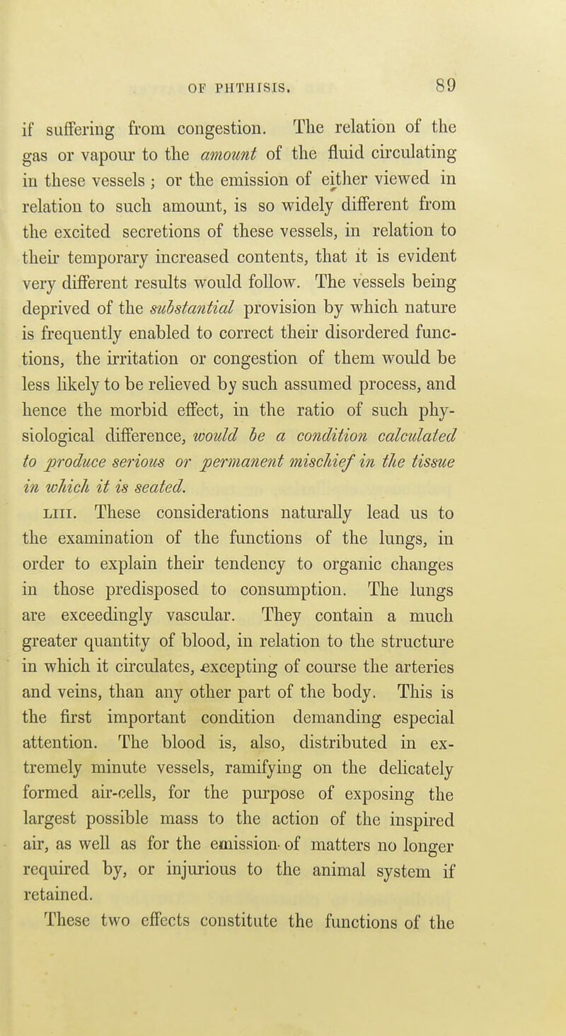 if suffering from congestion. The relation of the gas or vapour to the amount of the fluid circulating in these vessels : or the emission of either viewed in relation to such amount, is so widely different from the excited secretions of these vessels, in relation to theii temporary increased contents, that it is evident very diflFerent results would follow. The vessels being deprived of the substantial provision by which nature is frequently enabled to correct their disordered func- tions, the irritation or congestion of them would be less likely to be relieved by such assumed process, and hence the morbid effect, in the ratio of such phy- siological difference, would be a condition calculated to produce serious or permanent mischief in tlie tissue in which it is seated. Liii. These considerations naturally lead us to the examination of the functions of the lungs, in order to explain their tendency to organic changes in those predisposed to consumption. The lungs are exceedingly vascular. They contain a much greater quantity of blood, in relation to the structm^e in which it circulates, jexcepting of course the arteries and veins, than any other part of the body. This is the first important condition demanding especial attention. The blood is, also, distributed in ex- tremely minute vessels, ramifying on the delicately formed air-cells, for the purpose of exposing the largest possible mass to the action of the inspired air, as well as for the emission- of matters no longer required by, or injurious to the animal system if retained. These two effects constitute the functions of the