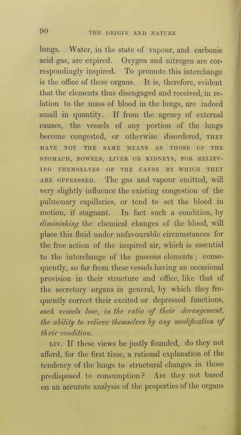 lungs. Water, in the state of vapour, and carbonic acid gas, are expired. Oxygen and nitrogen are cor- respondingly inspired. To promote this interchange is the office of these organs. It is, therefore, evident that the elements thus disengaged and received, in re- lation to the mass of blood in the lungs, are indeed small in quantity. If from the agency of external causes, the vessels of any portion of the lungs become congested, or otherwise disordered, they HAVE NOT THE SAME MEANS AS THOSE OF THE STOMACH, BOWELS, LIVER OR KIDNEYS, FOR RELIEV- ING THEMSELVES OE THE CAUSE BY WHICH THEY ARE OPPRESSED. The gas and vapour emitted, will very slightly influence the existing congestion of the pulmonary capillaries, or tend to set the blood in motion, if stagnant. In fact such a condition, by diminishing the chemical changes of the blood, will place this fluid under unfavourable circumstances for the free action of the inspired air, which is essential to the interchange of the gaseous elements; conse- quently, so far from these vessels having an occasional provision in their structure and office, like that of the secretory organs in general, by which they fre- quently correct their excited or depressed functions, me1i vessels lose, in the ratio of their derangement, the ability to relieve themselves by any modijication of their condition, ijv. If these views be justly founded, do they not afford, for the first time, a rational explanation of the tendency of the lungs to structural changes in those predisposed to consumption? Are they not based on an accm-ate analysis of the properties of the organs