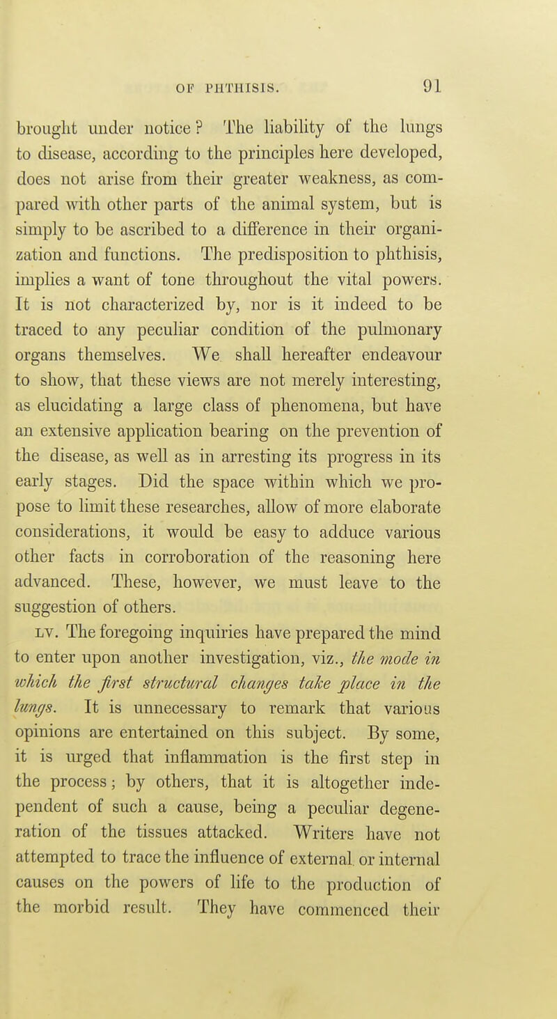 brouglit under notice? The liability of the lungs to disease, according to the principles here developed, does not arise from their greater weakness, as com- pared with other parts of the animal system, but is simply to be ascribed to a difference in their organi- zation and functions. The predisposition to phthisis, implies a want of tone throughout the vital powers. It is not characterized by, nor is it indeed to be traced to any peculiar condition of the pulmonary organs themselves. We shall hereafter endeavour to show, that these views are not merely interesting, as elucidating a large class of phenomena, but have an extensive application bearing on the prevention of the disease, as well as in arresting its progress in its early stages. Did the space within which we pro- pose to limit these researches, allow of more elaborate considerations, it would be easy to adduce various other facts in corroboration of the reasoning here advanced. These, however, we must leave to the suggestion of others. LV. The foregoing inquiries have prepared the mind to enter upon another investigation, viz., the mode in which the first structural changes taJce place in the lungs. It is unnecessary to remark that various opinions are entertained on this subject. By some, it is urged that inflammation is the first step in the process; by others, that it is altogether inde- pendent of such a cause, being a peculiar degene- ration of the tissues attacked. Writers have not attempted to trace the influence of external or internal causes on the powers of life to the production of the morbid result. They have commenced their