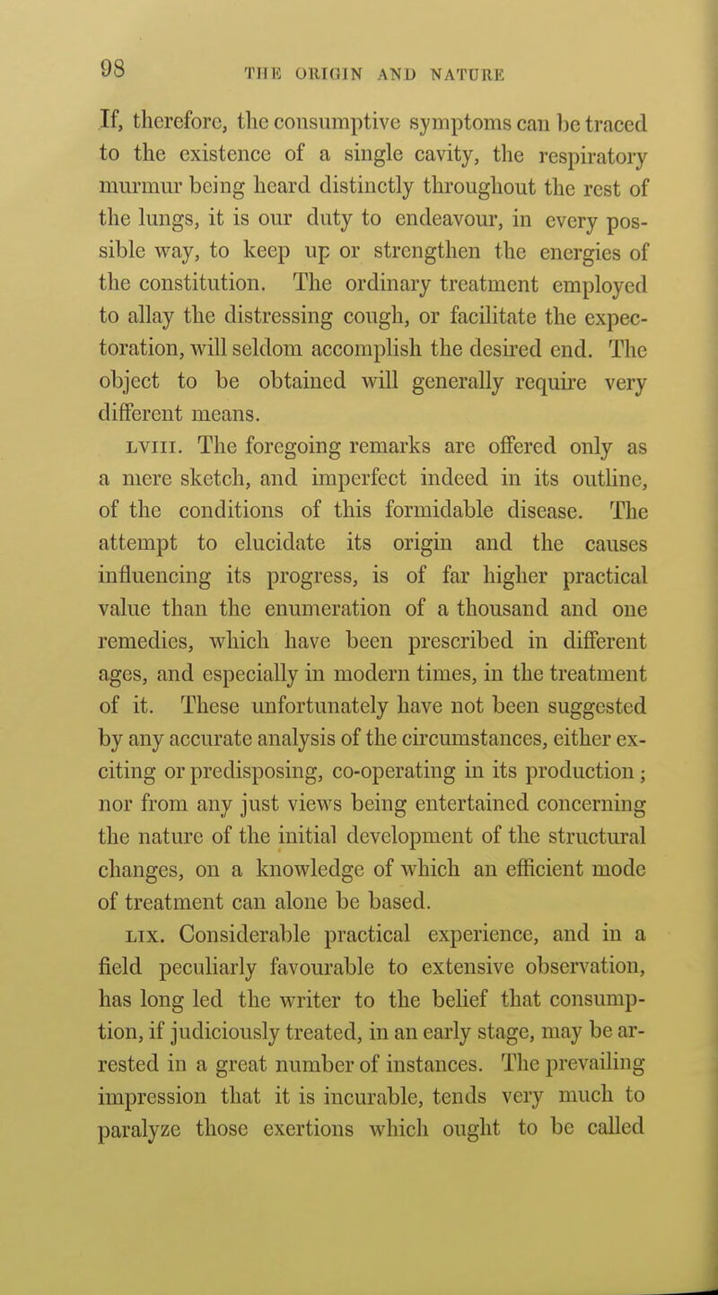 If, therefore, the consumptive symptoms can l)e traced to the existence of a single cavity, the respiratory murmur being heard distinctly throughout the rest of the lungs, it is our duty to endeavour, in every pos- sible way, to keep up or strengthen the energies of the constitution. The ordinary treatment employed to allay the distressing cough, or facilitate the expec- toration, will seldom accomplish the desii'ed end. The object to be obtained will generally require very different means. LViii. The foregoing remarks are offered only as a mere sketch, and imperfect indeed in its outline, of the conditions of this formidable disease. The attempt to elucidate its origin and the causes influencing its progress, is of far higher practical value than the enumeration of a thousand and one remedies, which have been prescribed in different ages, and especially in modern times, in the treatment of it. These unfortunately have not been suggested by any accurate analysis of the circumstances, either ex- citing or predisposing, co-operating in its production ; nor from any just views being entertained concerning the nature of the initial development of the structural changes, on a knowledge of which an efficient mode of treatment can alone be based. Lix. Considerable practical experience, and in a field peculiarly favourable to extensive observation, has long led the writer to the belief that consump- tion, if judiciously treated, in an early stage, may be ar- rested in a great number of instances. The prevailing impression that it is incurable, tends very much to paralyze those exertions which ought to be called