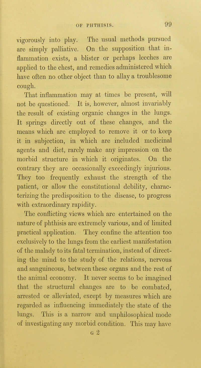 vigorously into play. The usual methods pursued are simply palliative. On the supposition that in- flammation exists, a blister or perhaps leeches are apphed to the chest, and remedies administered Avhich have often no other object than to allay a troublesome cough. That inflammation may at times be present, M^ill not be questioned. It is, however, almost invariably the result of existing organic changes in the lungs. It springs directly out of these changes, and the means which are employed to remove it or to keep it in subjection, in which are included medicinal agents and diet, rarely make any impression on the morbid structure in which it originates. On the contrary they are occasionally exceedingly injurious. They too frequently exhaust the strength of the patient, or allow the constitutional debility, charac- terizing the predisposition to the disease, to progress with extraordinary rapidity. The conflicting views which are entertained on the nature of phthisis are extremely various, and of limited practical application. They confine the attention too exclusively to the lungs from the earliest manifestation of the malady to its fatal termination, instead of direct- ing the mind to the study of the relations, nervous and sanguineous, between these organs and the rest of the animal economy. It never seems to be imagined that the structural changes are to be combated, arrested or alleviated, except by measures which are regarded as influencing immediately the state of the lungs. This is a narrow and unphilosophical mode of investigating any morbid condition. This may have G 2