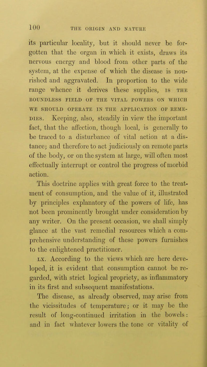 its particular locality, but it should never be for- gotten that the organ in which it exists, draws its nervous energy and blood from other parts of the system, at the expense of which the disease is nou- rished and aggravated. In proportion to the wide range whence it derives these supplies, is the BOUNDLESS FIELD OF THE VITAL POWERS ON WHICH WE SHOULD OPERATE IN THE APPLICATION OF REME- DIES. Keeping, also, steadily in view the important fact, that the affection, though local, is generally to be traced to a disturbance of vital action at a dis- tance; and therefore to act judiciously on remote parts of the body, or on the system at large, will often most effectually interrupt or control the progress of morbid action. This doctrine applies with great force to the treat- ment of consumption, and the value of it, illustrated by principles explanatory of the powers of life, has not been prominently brought under consideration by any writer. On the present occasion, we shall simply glance at the vast remedial resom^ces which a com- prehensive understanding of these powers furnishes to the enlightened practitioner. LX. According to the views which are here deve- loped, it is evident that consumption cannot be re- garded, with strict logical propriety, as inflammatory in its first and subsequent manifestations. The disease, as already observed, may arise from the vicissitudes of temperature; or it may be the result of long-continued irritation in the bowels: and in fact whatever lowers the tone or vitahty of