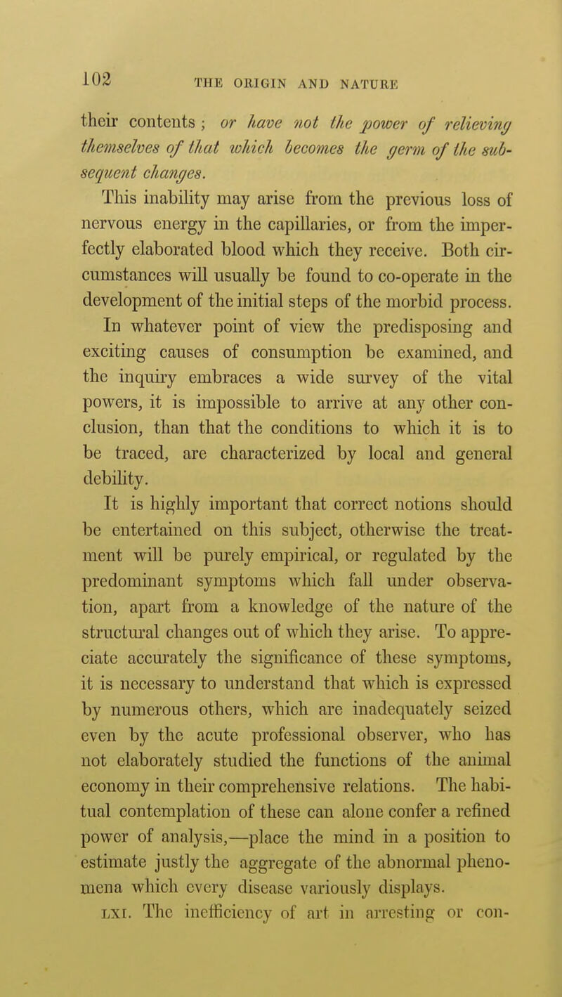 their contents ; or have not the power of relieving themselves of that which becomes the germ of the sub- sequent changes. This inability may arise from the previous loss of nervous energy in the capillaries, or from the imper- fectly elaborated blood which they receive. Both cir- cumstances wiU usually be found to co-operate in the development of the initial steps of the morbid process. In whatever point of view the predisposing and exciting causes of consumption be examined, and the inquiry embraces a wide sm'vey of the vital powers, it is impossible to arrive at any other con- clusion, than that the conditions to which it is to be traced, are characterized by local and general debility. It is highly important that correct notions should be entertained on this subject, otherwise the treat- ment will be purely empirical, or regulated by the predominant symptoms which fall under observa- tion, apart from a knowledge of the nature of the structm'al changes out of which they arise. To appre- ciate accm'ately the significance of these symptoms, it is necessary to understand that which is expressed by numerous others, which are inadequately seized even by the acute professional observer, who has not elaborately studied the functions of the animal economy in their comprehensive relations. The habi- tual contemplation of these can alone confer a refined power of analysis,—place the mind in a position to estimate justly the aggregate of the abnormal pheno- mena which every disease variously displays. LXi. The inefficiency of art in arresting or con-